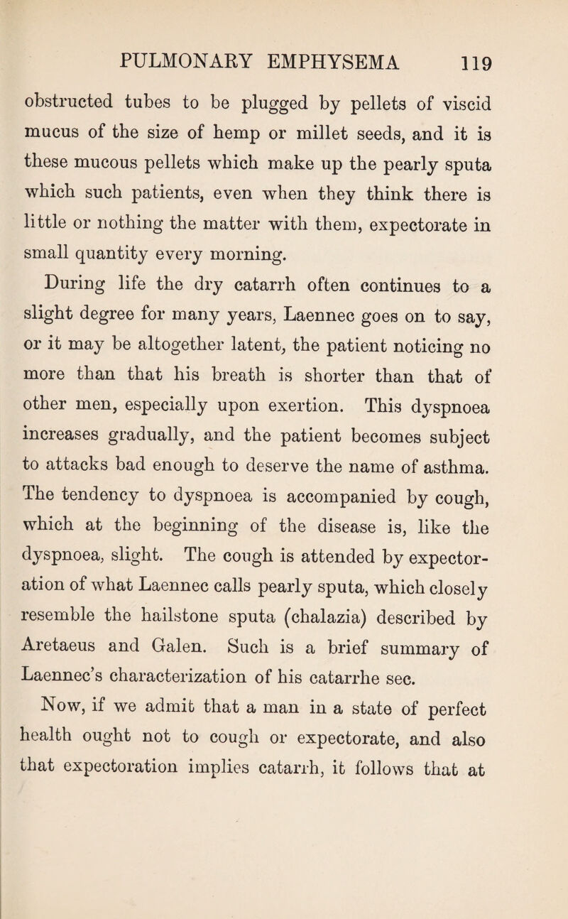 obstructed tubes to be plugged by pellets of viscid mucus of the size of hemp or millet seeds, and it is these mucous pellets which make up the pearly sputa which such patients, even when they think there is little or nothing the matter with them, expectorate in small quantity every morning. During life the dry catarrh often continues to a slight degree for many years, Laennec goes on to say, or it may be altogether latent, the patient noticing no more than that his breath is shorter than that of other men, especially upon exertion. This dyspnoea increases gradually, and the patient becomes subject to attacks bad enough to deserve the name of asthma. The tendency to dyspnoea is accompanied by cough, which at the beginning of the disease is, like the dyspnoea, slight. The cough is attended by expector¬ ation of what Laennec calls pearly sputa, which closely resemble the hailstone sputa (chalazia) described by Aretaeus and Galen. Such is a brief summary of Laennec’s characterization of his catarrhe sec. Now, if we admit that a man in a state of perfect health ought not to cough or expectorate, and also that expectoration implies catarrh, it follows that at