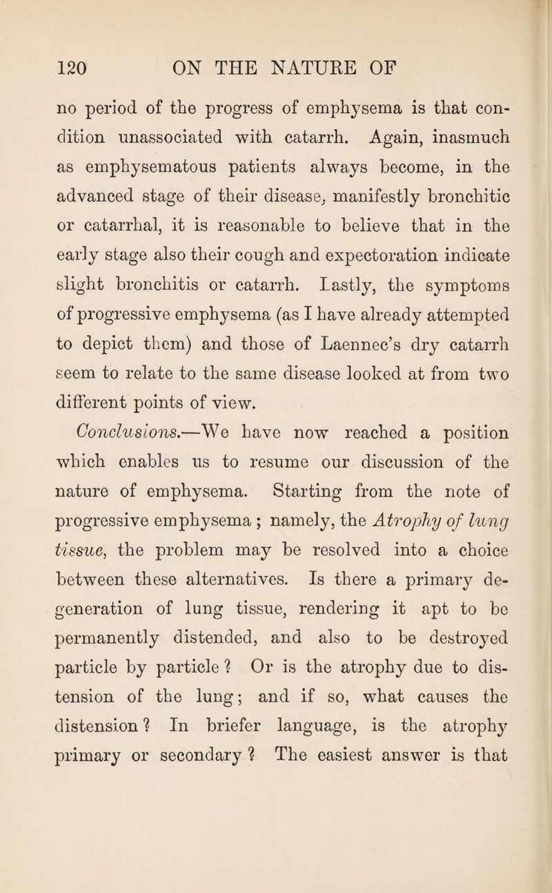 no period of the progress of emphysema is that con¬ dition unassociated with catarrh. Again, inasmuch as emphysematous patients always become, in the advanced stage of their disease, manifestly bronchitic or catarrhal, it is reasonable to believe that in the early stage also their cough and expectoration indicate slight bronchitis or catarrh. lastly, the symptoms of progressive emphysema (as I have already attempted to depict them) and those of Laennec’s dry catarrh seem to relate to the same disease looked at from two different points of view. Conclusions.—We have now reached a position which enables us to resume our discussion of the nature of emphysema. Starting from the note of progressive emphysema ; namely, the Atrophy of lung tissue, the problem may be resolved into a choice between these alternatives. Is there a primary de¬ generation of lung tissue, rendering it apt to be permanently distended, and also to be destroyed particle by particle ? Or is the atrophy due to dis¬ tension of the lung; and if so, what causes the distension ? In briefer language, is the atrophy primary or secondary ? The easiest answer is that