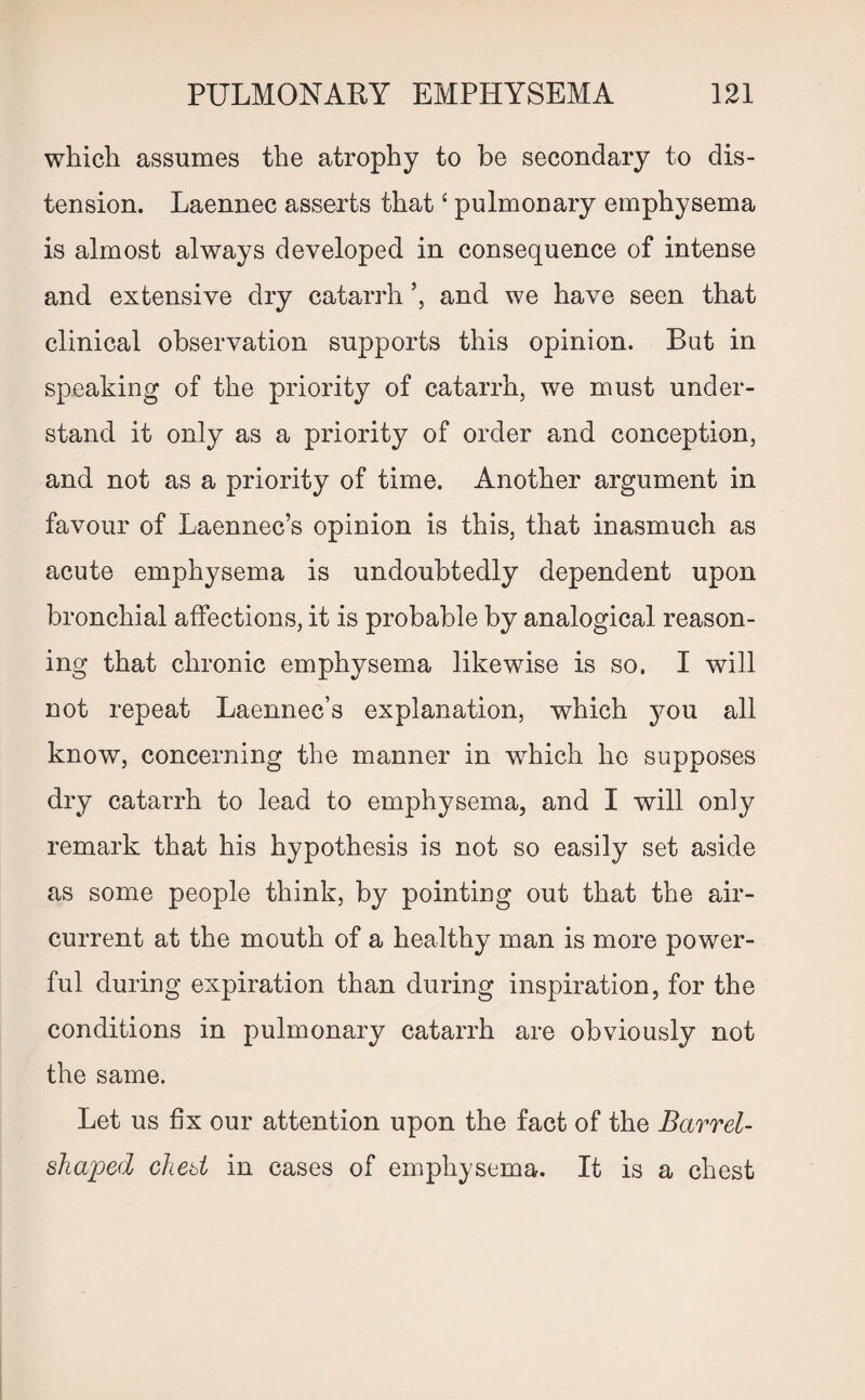 which assumes the atrophy to be secondary to dis¬ tension. Laennec asserts that ‘ pulmonary emphysema is almost always developed in consequence of intense and extensive dry catarrh and we have seen that clinical observation supports this opinion. But in speaking of the priority of catarrh, we must under¬ stand it only as a priority of order and conception, and not as a priority of time. Another argument in favour of Laennec’s opinion is this, that inasmuch as acute emphysema is undoubtedly dependent upon bronchial affections, it is probable by analogical reason¬ ing that chronic emphysema likewise is so. I will not repeat Laennec’s explanation, which you all know, concerning the manner in which ho supposes dry cataiTh to lead to emphysema, and I will only remark that his hypothesis is not so easily set aside as some people think, by pointing out that the air- current at the mouth of a healthy man is more power¬ ful during expiration than during inspiration, for the conditions in pulmonary catarrh are obviously not the same. Let us fix our attention upon the fact of the Barrel- shaped chest in cases of emphysema. It is a chest