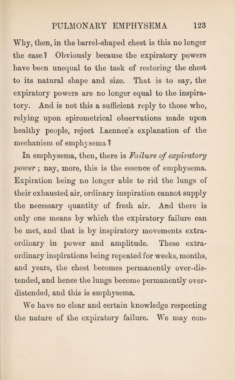 Why, then, in the barrel-shaped chest is this no longer the case? Obviously because the expiratory powers have been unequal to the task of restoring the chest to its natural shape and size. That is to say, the expiratory powers are no longer equal to the inspira¬ tory. And is not this a sufficient reply to those who, relying upon spirometrical observations made upon healthy people, reject Laennec’s explanation of the mechanism of emphysema? In emphysema, then, there is Failure of expiratory power ; nay, more, this is the essence of emphysema. Expiration being no longer able to rid the lungs of their exhausted air, ordinary inspiration cannot supply the necessary quantity of fresh air. And there is only one means by which the expiratory failure can be met, and that is by inspiratory movements extra¬ ordinary in power and amplitude. These extra¬ ordinary inspirations being repeated for weeks, months, and years, the chest becomes permanently over-dis¬ tended, and hence the lungs become permanently over¬ distended, and this is emphysema. We have no clear and certain knowledge respecting the nature of the expiratory failure. We may con-