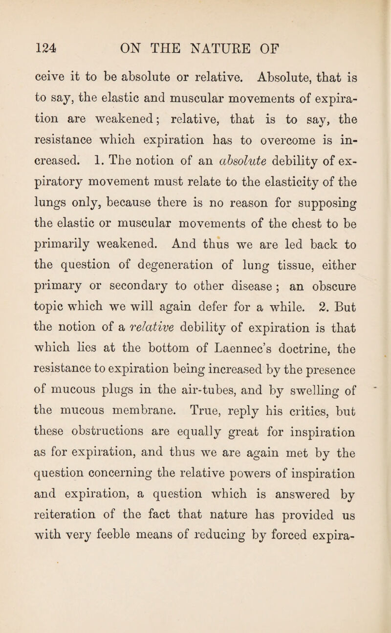 ceive it to be absolute or relative. Absolute, that is to say, the elastic and muscular movements of expira¬ tion are weakened; relative, that is to say, the resistance which expiration has to overcome is in¬ creased. 1. The notion of an absolute debility of ex¬ piratory movement must relate to the elasticity of the lungs only, because there is no reason for supposing the elastic or muscular movements of the chest to be primarily weakened. And thus we are led back to the question of degeneration of lung tissue, either primary or secondary to other disease ; an obscure topic which we will again defer for a while. 2. But the notion of a relative debility of expiration is that which lies at the bottom of Laennec’s doctrine, the resistance to expiration being increased by the presence of mucous plugs in the air-tubes, and by swelling of the mucous membrane. True, reply his critics, but these obstructions are equally great for inspiration as for expiration, and thus we are again met by the question concerning the relative powers of inspiration and expiration, a question which is answered by reiteration of the fact that nature has provided us with very feeble means of reducing by forced expira-