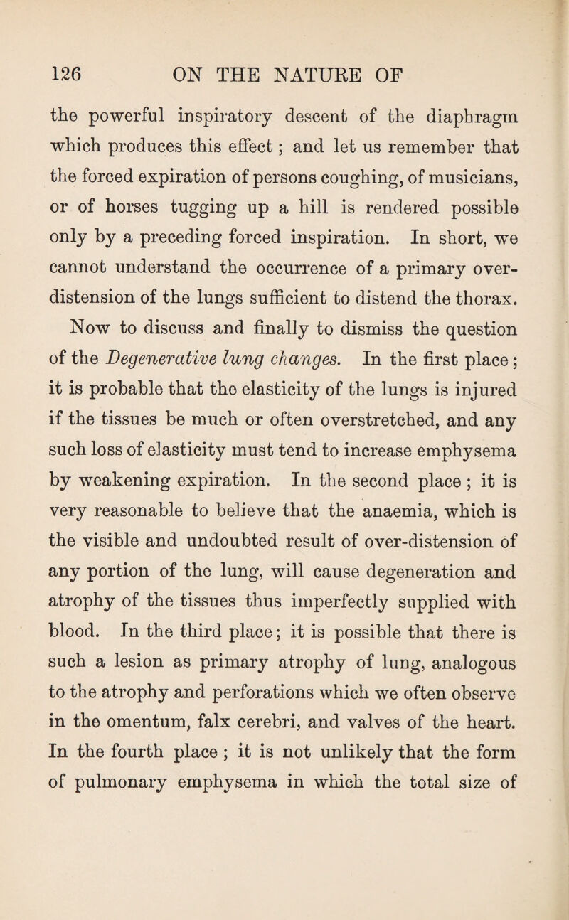 the powerful inspiratory descent of the diaphragm which produces this effect; and let us remember that the forced expiration of persons coughing, of musicians, or of horses tugging up a hill is rendered possible only by a preceding forced inspiration. In short, we cannot understand the occurrence of a primary over- distension of the lungs sufficient to distend the thorax. Now to discuss and finally to dismiss the question of the Degenerative lung changes. In the first place; it is probable that the elasticity of the lungs is injured if the tissues be much or often overstretched, and any such loss of elasticity must tend to increase emphysema by weakening expiration. In the second place ; it is very reasonable to believe that the anaemia, which is the visible and undoubted result of over-distension of any portion of the lung, will cause degeneration and atrophy of the tissues thus imperfectly supplied with blood. In the third place; it is possible that there is such a lesion as primary atrophy of lung, analogous to the atrophy and perforations which we often observe in the omentum, falx cerebri, and valves of the heart. In the fourth place ; it is not unlikely that the form of pulmonary emphysema in which the total size of