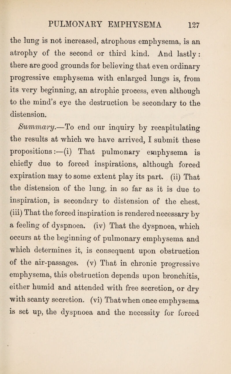 the lung is not increased, atrophous emphysema, is an atrophy of the second or third kind. And lastly: there are good grounds for believing that even ordinary progressive emphysema with enlarged lungs is, from its very beginning, an atrophic process, even although to the mind’s eye the destruction be secondary to the distension. Summary.—To end our inquiry by recapitulating the results at which we have arrived, I submit these propositions:—(i) That pulmonary emphysema is chiefly due to forced inspirations, although forced expiration may to some extent play its part, (ii) That the distension of the lung, in so far as it is due to inspiration, is secondary to distension of the chest, (iii) That the forced inspiration is rendered necessary by a feeling of dyspnoea, (iv) That the dyspnoea, which occurs at the beginning of pulmonary emphysema and which determines it, is consequent upon obstruction of the air-passages, (v) That in chronic progressive emphysema, this obstruction depends upon bronchitis, either humid and attended with free secretion, or dry with scanty secretion, (vi) That when once emphysema is set up, the dyspnoea and the necessity for forced