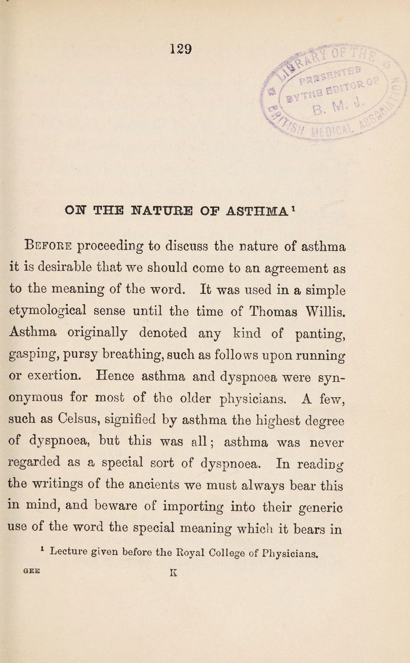-A r ON THB NATUBE OF ASTHMA1 Before proceeding to discuss the nature of asthma it is desirable that we should come to an agreement as to the meaning of the word. It was used in a simple etymological sense until the time of Thomas Willis. Asthma originally denoted any kind of panting, gasping, pursy breathing, such as follows upon running or exertion. Hence asthma and dyspnoea were syn¬ onymous for most of the older physicians. A few, such as Celsus, signified by asthma the highest degree of dyspnoea, but this was all; asthma was never regarded as a special sort of dyspnoea. In reading the writings of the ancients we must always bear this in mind, and beware of importing into their generic use of the word the special meaning which it bears in 1 Lecture given before the Royal College of Physicians. GEE K