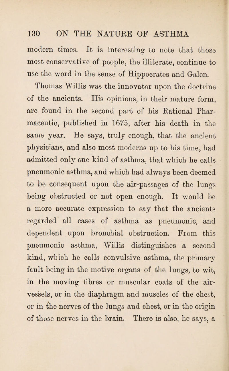 modem times. It is interesting to note that those most conservative of people, the illiterate, continue to use the word in the sense of Hippocrates and Galen. Thomas Willis was the innovator upon the doctrine of the ancients. His opinions, in their mature form, are found in the second part of his Rational Phar¬ maceutic, published in 1675, after his death in the same year. He says, truly enough, that the ancient physicians, and also most moderns up to his time, had admitted only one kind of asthma, that which he calls pneumonic asthma, and which had always been deemed to be consequent upon the air-passages of the lungs being obstructed or not open enough. It would be a more accurate expression to say that the ancients regarded all cases of asthma as pneumonic, and dependent upon bronchial obstruction. From this pneumonic asthma, Willis distinguishes a second kind, which he calls convulsive asthma, the primary fault being in the motive organs of the lungs, to wit, in the moving fibres or muscular coats of the air- vessels, or in the diaphragm and muscles of the chest, or in the nerves of the lungs and chest, or in the origin of those nerves in the brain. There is also, he says, a
