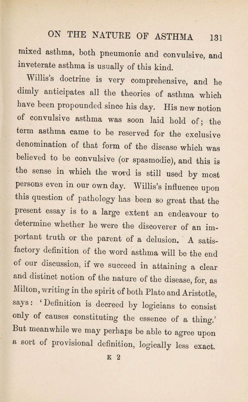 mixed asthma, both pneumonic and convulsive, and inveteiate asthma is usually of this kind. Willis’s doctrine is very comprehensive, and he dimly anticipates all the theories of asthma which have been propounded since his day. His new notion of convulsive asthma was soon laid hold of; the term asthma came to be reserved for the exclusive denomination of that form of the disease which was believed to be convulsive (or spasmodic), and this is the sense in which the word is still used by most peisons even in our own day. Willis’s influence upon this question of pathology has been so great that the present essay is to a large extent an endeavour to determine whether he were the discoverer of an im¬ portant truth or the parent of a delusion. A satis¬ factory definition of the word asthma will be the end of our discussion, if we succeed in attaining a clear and distinct notion of the nature of the disease, for, as Milton, writing in the spirit of both Plato and Aristotle, says: ‘Definition is decreed by logicians to consist only of causes constituting the essence of a thing.’ But meanwhile we may perhaps be able to agree upon a sort of provisional definition, logically less exact. K 2