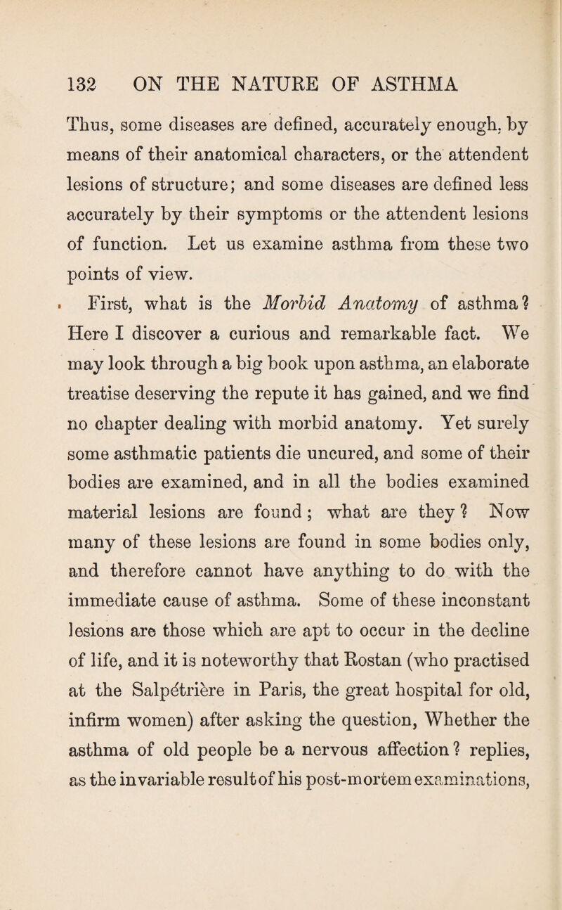 Thus, some diseases are defined, accurately enough, by means of their anatomical characters, or the attendent lesions of structure; and some diseases are defined less accurately by their symptoms or the attendent lesions of function. Let us examine asthma from these two points of view. . First, what is the Morbid Anatomy of asthma? Here I discover a curious and remarkable fact. We may look through a big book upon asthma, an elaborate treatise deserving the repute it has gained, and we find no chapter dealing with morbid anatomy. Yet surely some asthmatic patients die uncured, and some of their bodies are examined, and in all the bodies examined material lesions are found; what are they? Now many of these lesions are found in some bodies only, and therefore cannot have anything to do with the immediate cause of asthma. Some of these inconstant lesions are those which are apt to occur in the decline of life, and it is noteworthy that Rostan (who practised at the Salpdtriere in Paris, the great hospital for old, infirm women) after asking the question, Whether the asthma of old people be a nervous affection ? replies, as the invariable result of his post-mortem examinations,