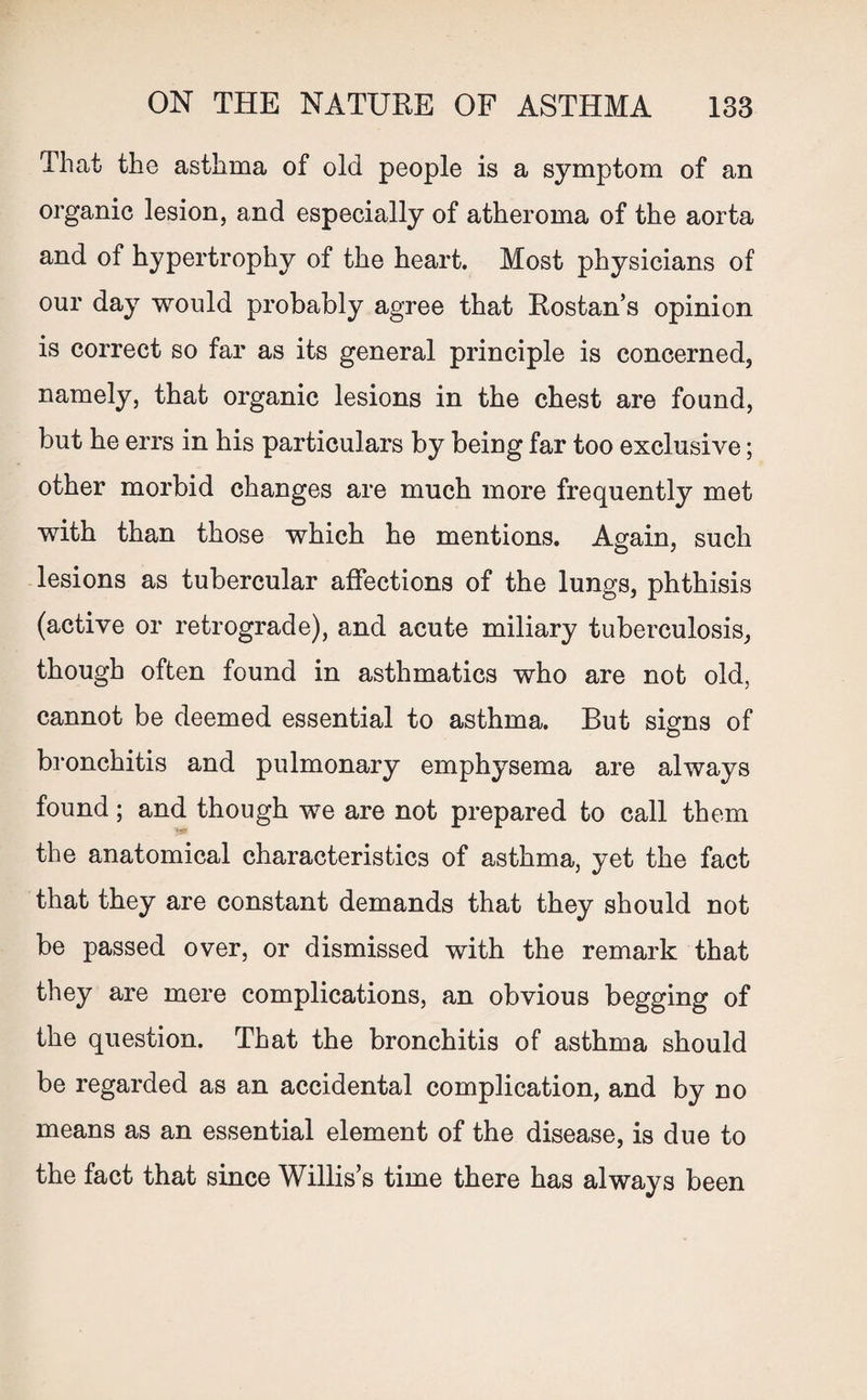 That the asthma of old people is a symptom of an organic lesion, and especially of atheroma of the aorta and of hypertrophy of the heart. Most physicians of our day would probably agree that Rostan’s opinion is correct so far as its general principle is concerned, namely, that organic lesions in the chest are found, but he errs in his particulars by being far too exclusive; other morbid changes are much more frequently met with than those which he mentions. Again, such lesions as tubercular affections of the lungs, phthisis (active or retrograde), and acute miliary tuberculosis, though often found in asthmatics who are not old, cannot be deemed essential to asthma. But signs of O bronchitis and pulmonary emphysema are always found; and though we are not prepared to call them the anatomical characteristics of asthma, yet the fact that they are constant demands that they should not be passed over, or dismissed with the remark that they are mere complications, an obvious begging of the question. That the bronchitis of asthma should be regarded as an accidental complication, and by no means as an essential element of the disease, is due to the fact that since Willis’s time there has always been