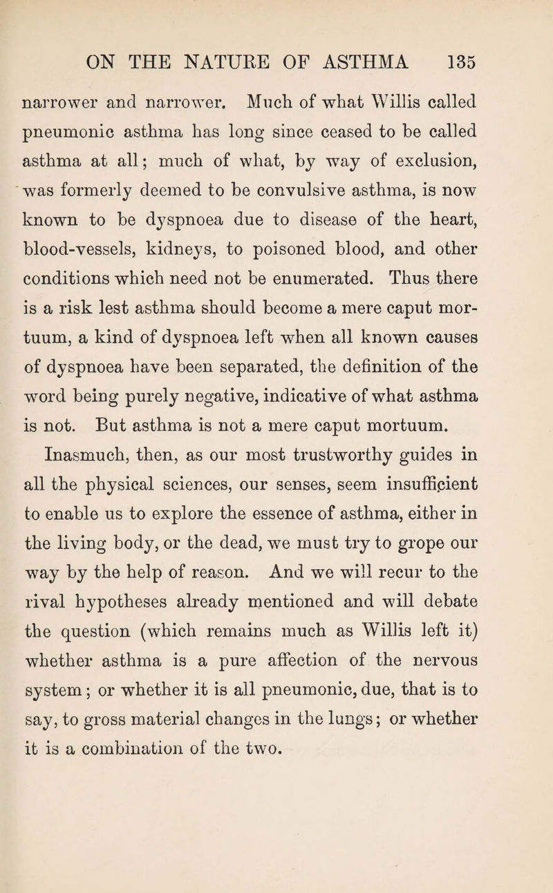 narrower and narrower. Much of what Willis called pneumonic asthma has long since ceased to he called asthma at all; much of what, by wTay of exclusion, was formerly deemed to be convulsive asthma, is now known to be dyspnoea due to disease of the heart, blood-vessels, kidneys, to poisoned blood, and other conditions which need not be enumerated. Thus there is a risk lest asthma should become a mere caput mor- tuum, a kind of dyspnoea left when all known causes of dyspnoea have been separated, the definition of the word being purely negative, indicative of what asthma is not. But asthma is not a mere caput mortuum. Inasmuch, then, as our most trustworthy guides in all the physical sciences, our senses, seem insufficient to enable us to explore the essence of asthma, either in the living body, or the dead, we must try to grope our way by the help of reason. And we will recur to the rival hypotheses already mentioned and will debate the question (which remains much as Willis left it) whether asthma is a pure affection of the nervous system; or whether it is all pneumonic, due, that is to say, to gross material changes in the lungs; or whether it is a combination of the two.
