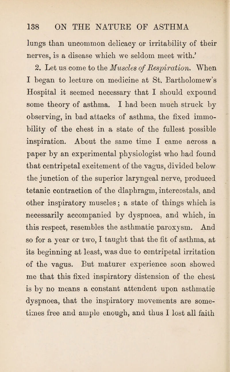 lungs than uncommon delicacy or irritability of their nerves, is a disease which we seldom meet with/ 2. Let us come to the Muscles of Respiration. When I began to lecture on medicine at St. Bartholomew’s Hospital it seemed necessary that I should expound some theory of asthma. I had been much struck by observing, in bad attacks of asthma, the fixed immo¬ bility of the chest in a state of the fullest possible inspiration. About the same time I came across a paper by an experimental physiologist who had found that centripetal excitement of the vagus, divided below the junction of the superior laryngeal nerve, produced tetanic contraction of the diaphragm, intercostals, and other inspiratory muscles; a state of things which is necessarily accompanied by dyspnoea, and which, in this respect, resembles the asthmatic paroxysm. And so for a year or two, I taught that the fit of asthma, at its beginning at least, was due to centripetal irritation of the vagus. But maturer experience soon showed me that this fixed inspiratory distension of the chest is by no means a constant attendent upon asthmatic dyspnoea, that the inspiratory movements are some¬ times free and ample enough, and thus I lost all faith