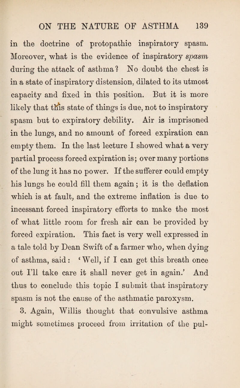 in the doctrine of protopathic inspiratory spasm. Moreover, what is the evidence of inspiratory spasm during the attack of asthma? No doubt the chest is in a state of inspiratory distension, dilated to its utmost capacity and fixed in this position. But it is more likely that this state of things is due, not to inspiratory spasm but to expiratory debility. Air is imprisoned in the lungs, and no amount of forced expiration can empty them. In the last lecture I showed what a very partial process forced expiration is; over many portions of the lung it has no power. If the sufferer could empty his lungs he could fill them again; it is the deflation which is at fault, and the extreme inflation is due to incessant forced inspiratory efforts to make the most of what little room for fresh air can be provided by forced expiration. This fact is very well expressed in a tale told by Dean Swift of a farmer who, when dying of asthma, said: ‘Well, if I can get this breath once out I’ll take care it shall never get in again/ And thus to conclude this topic I submit that inspiratory spasm is not the cause of the asthmatic paroxysm. 3. Again, Willis thought that convulsive asthma might sometimes proceed from irritation of the pul-