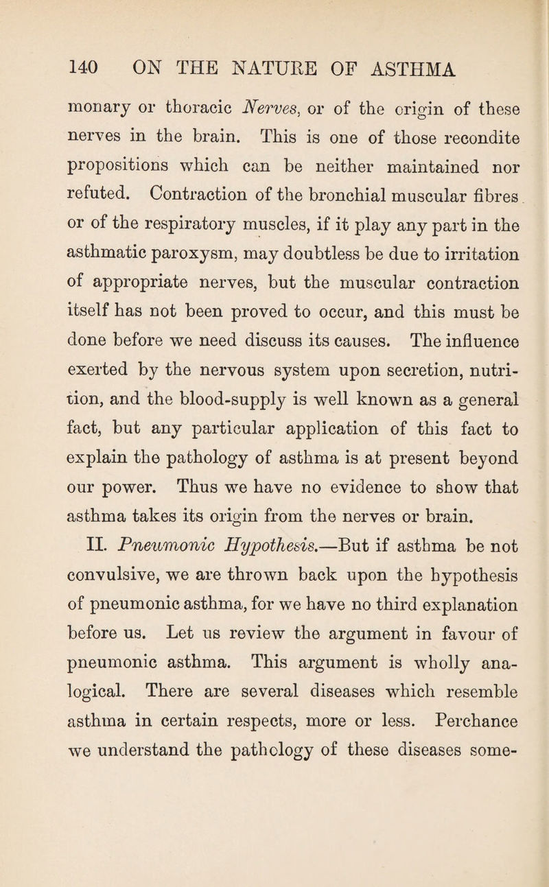 monary or thoracic Nerves, or of the origin of these nerves in the brain. This is one of those recondite propositions which can be neither maintained nor refuted. Contraction of the bronchial muscular fibres or of the respiratory muscles, if it play any part in the asthmatic paroxysm, may doubtless be due to irritation of appropriate nerves, but the muscular contraction itself has not been proved to occur, and this must be done before we need discuss its causes. The influence exerted by the nervous system upon secretion, nutri¬ tion, and the blood-supply is well known as a general fact, but any particular application of this fact to explain the pathology of asthma is at present beyond our power. Thus we have no evidence to show that asthma takes its origin from the nerves or brain. II. Pneumonic Hypothesis.—But if asthma be not convulsive, we are thrown back upon the hypothesis of pneumonic asthma, for we have no third explanation before us. Let us review the argument in favour of pneumonic asthma. This argument is wholly ana¬ logical. There are several diseases which resemble asthma in certain respects, more or less. Perchance we understand the pathology of these diseases some-