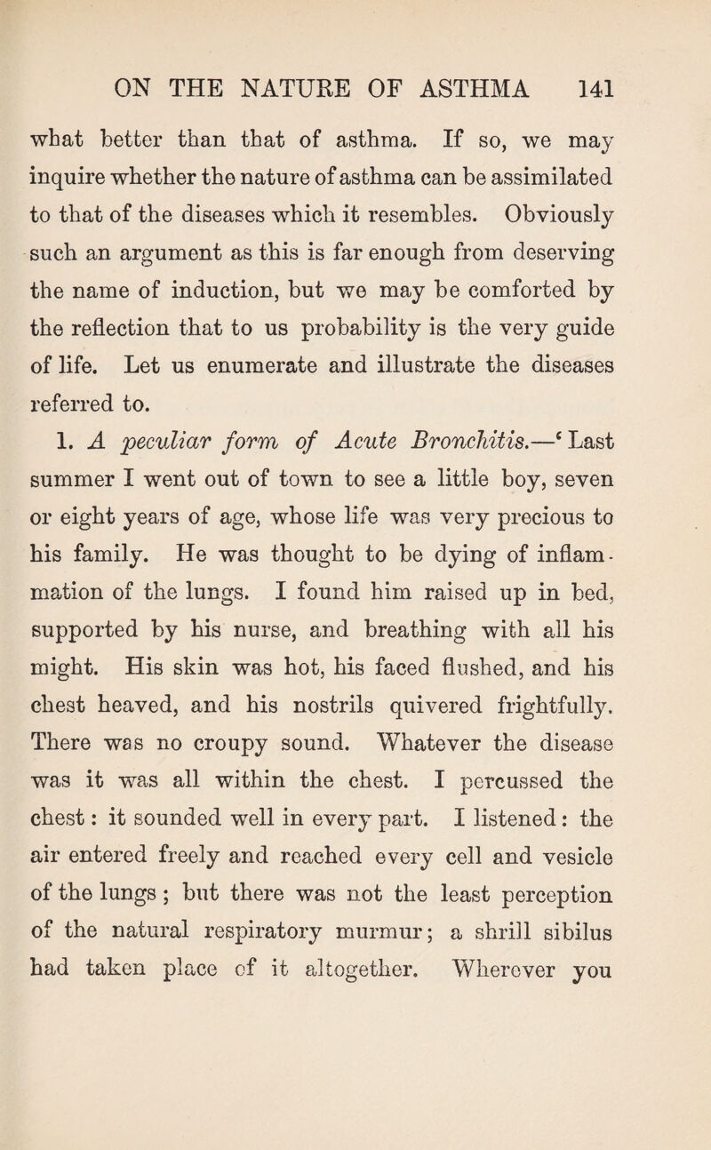 what better than that of asthma. If so, we may inquire whether the nature of asthma can be assimilated to that of the diseases which it resembles. Obviously such an argument as this is far enough from deserving the name of induction, but we may be comforted by the reflection that to us probability is the very guide of life. Let us enumerate and illustrate the diseases referred to. 1. A peculiar form of Acute Bronchitis.—cLast summer I went out of town to see a little boy, seven or eight years of age, whose life was very precious to his family. He was thought to be dying of inflam¬ mation of the lungs. I found him raised up in bed, supported by his nurse, and breathing with all his might. His skin was hot, his faced flushed, and his chest heaved, and his nostrils quivered frightfully. There was no croupy sound. Whatever the disease was it was all within the chest. I percussed the chest: it sounded well in every part. I listened : the air entered freely and reached every cell and vesicle of the lungs ; but there was not the least perception of the natural respiratory murmur; a shrill sibilus had taken place of it altogether. Wherever you