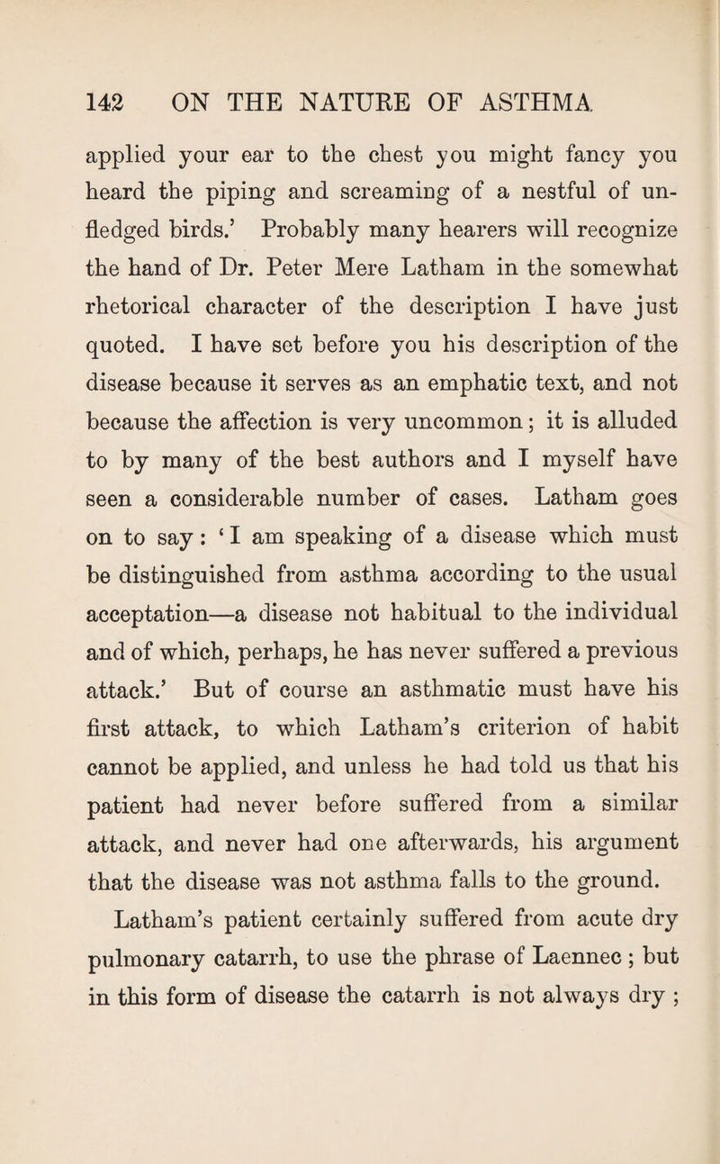 applied your ear to the chest you might fancy you heard the piping and screaming of a nestful of un¬ fledged birds.5 Probably many hearers will recognize the hand of Hr. Peter Mere Latham in the somewhat rhetorical character of the description I have just quoted. I have set before you his description of the disease because it serves as an emphatic text, and not because the affection is very uncommon; it is alluded to by many of the best authors and I myself have seen a considerable number of cases. Latham goes on to say: ‘ I am speaking of a disease which must be distinguished from asthma according to the usual acceptation—a disease not habitual to the individual and of which, perhaps, he has never suffered a previous attack.’ But of course an asthmatic must have his first attack, to which Latham’s criterion of habit cannot be applied, and unless he had told us that his patient had never before suffered from a similar attack, and never had one afterwards, his argument that the disease was not asthma falls to the ground. Latham’s patient certainly suffered from acute dry pulmonary catarrh, to use the phrase of Laennec ; but in this form of disease the catarrh is not always dry ;