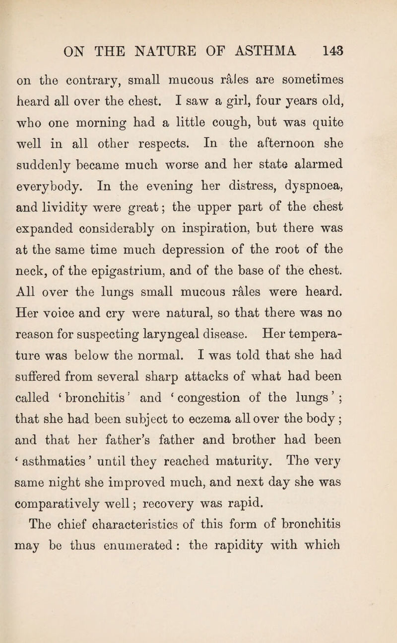 on the contrary, small mucous rales are sometimes heard all over the chest. I saw a girl, four years old, who one morning had a little cough, but was quite well in all other respects. In the afternoon she suddenly became much worse and her state alarmed everybody. In the evening her distress, dyspnoea, and lividity were great; the upper part of the chest expanded considerably on inspiration, but there was at the same time much depression of the root of the neck, of the epigastrium, and of the base of the chest. All over the lungs small mucous rales were heard. Her voice and cry were natural, so that there was no reason for suspecting laryngeal disease. Her tempera¬ ture was below the normal. I was told that she had suffered from several sharp attacks of what had been called ‘ bronchitis: and ‘ congestion of the lungs ’ ; that she had been subject to eczema all over the body; and that her father’s father and brother had been ‘ asthmatics ’ until they reached maturity. The very same night she improved much, and next day she was comparatively well; recovery was rapid. The chief characteristics of this form of bronchitis may be thus enumerated : the rapidity with which