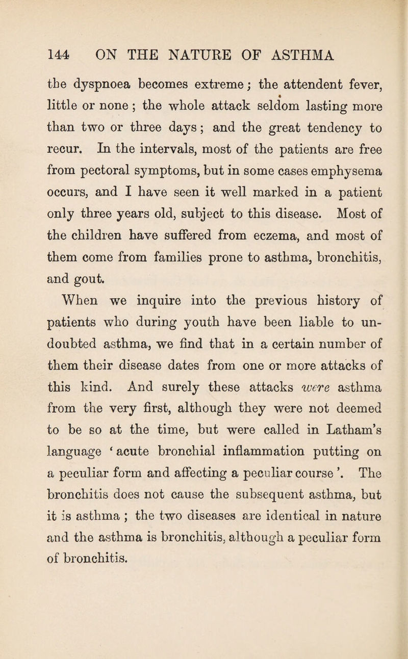 the dyspnoea becomes extreme; the attendent fever, 4 little or none ; the whole attack seldom lasting more than two or three days; and the great tendency to recur. In the intervals, most of the patients are free from pectoral symptoms, but in some cases emphysema occurs, and I have seen it well marked in a patient only three years old, subject to this disease. Most of the children have suffered from eczema, and most of them come from families prone to asthma, bronchitis, and gout. When we inquire into the previous history of patients who during youth have been liable to un¬ doubted asthma, we find that in a certain number of them their disease dates from one or more attacks of this kind. And surely these attacks were asthma from the very first, although they were not deemed to be so at the time, but were called in Latham’s language ‘ acute bronchial inflammation putting on a peculiar form and affecting a peculiar course ’. The bronchitis does not cause the subsequent asthma, but it is asthma ; the two diseases are identical in nature and the asthma is bronchitis, although a peculiar form of bronchitis.