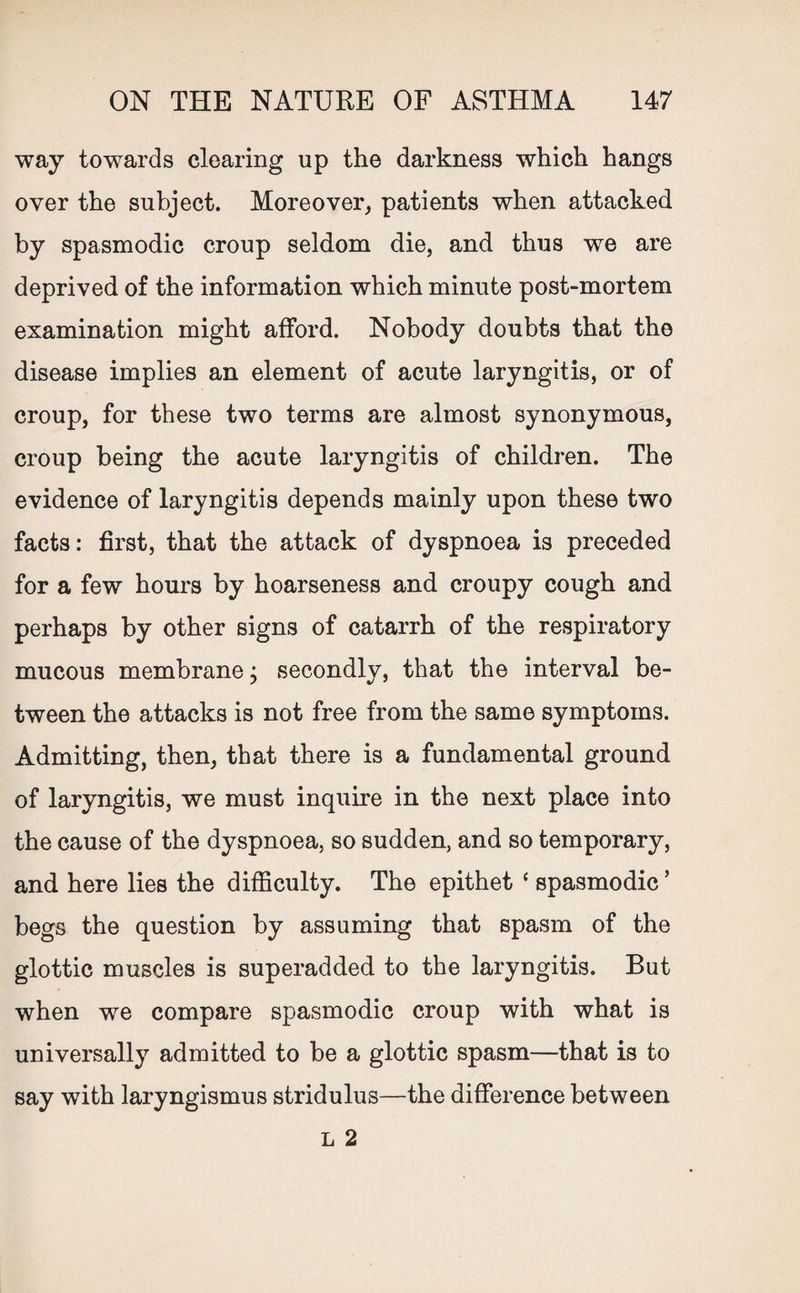 way towards clearing up the darkness which hangs over the subject. Moreover, patients when attacked by spasmodic croup seldom die, and thus we are deprived of the information which minute post-mortem examination might afford. Nobody doubts that the disease implies an element of acute laryngitis, or of croup, for these two terms are almost synonymous, croup being the acute laryngitis of children. The evidence of laryngitis depends mainly upon these two facts: first, that the attack of dyspnoea is preceded for a few hours by hoarseness and croupy cough and perhaps by other signs of catarrh of the respiratory mucous membrane; secondly, that the interval be¬ tween the attacks is not free from the same symptoms. Admitting, then, that there is a fundamental ground of laryngitis, we must inquire in the next place into the cause of the dyspnoea, so sudden, and so temporary, and here lies the difficulty. The epithet ‘ spasmodic ’ begs the question by assuming that spasm of the glottic muscles is superadded to the laryngitis. But when we compare spasmodic croup with what is universally admitted to be a glottic spasm—that is to say with laryngismus stridulus—the difference between L 2