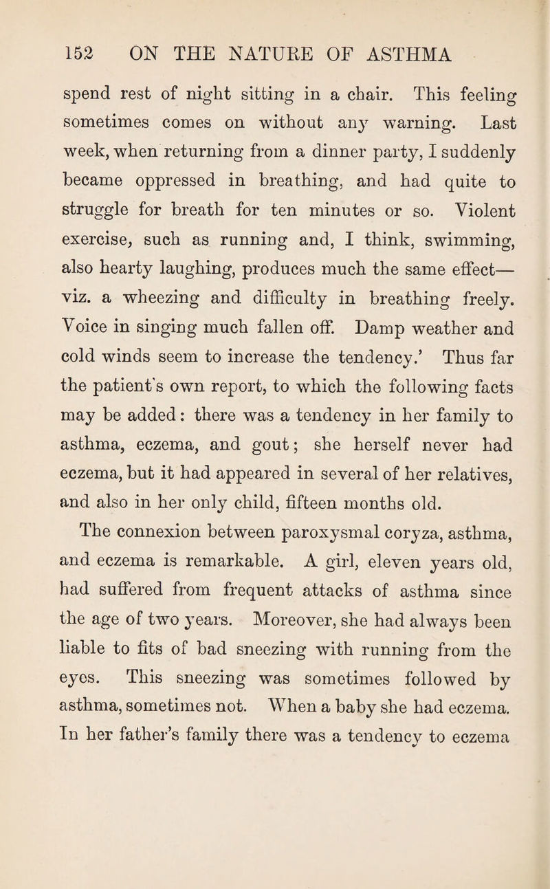 spend rest of night sitting in a chair. This feeling sometimes comes on without any warning. Last week, when returning from a dinner party, I suddenly became oppressed in breathing, and had quite to struggle for breath for ten minutes or so. Violent exercise, such as running and, I think, swimming, also hearty laughing, produces much the same effect— viz. a wheezing and difficulty in breathing freely. Voice in singing much fallen off. Damp weather and cold winds seem to increase the tendency.’ Thus far the patient's own report, to which the following facts may be added: there was a tendency in her family to asthma, eczema, and gout; she herself never had eczema, but it had appeared in several of her relatives, and also in her only child, fifteen months old. The connexion between paroxysmal coryza, asthma, and eczema is remarkable. A girl, eleven years old, had suffered from frequent attacks of asthma since the age of two years. Moreover, she had always been liable to fits of bad sneezing with running from the eyes. This sneezing was sometimes followed by asthma, sometimes not. When a baby she had eczema. In her father’s family there was a tendency to eczema