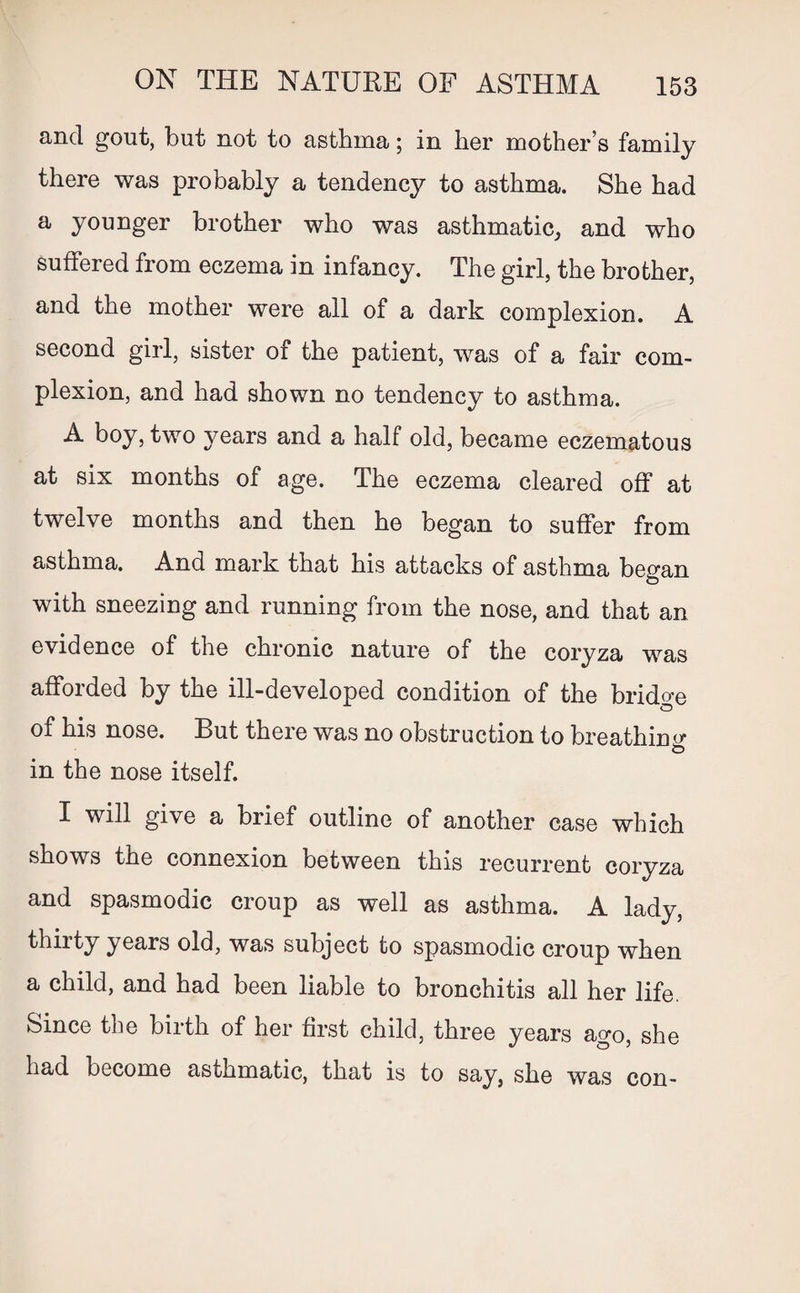 and gout, but not to asthma; in her mother’s family there was probably a tendency to asthma. She had a younger brother who was asthmatic, and who suffered from eczema in infancy. The girl, the brother, and the mother were all of a dark complexion. A second girl, sister of the patient, was of a fair com¬ plexion, and had shown no tendency to asthma. A boy, two years and a half old, became eczematous at six months of age. The eczema cleared off at twelve months and then he began to suffer from asthma. And mark that his attacks of asthma began with sneezing and running from the nose, and that an evidence of the chronic nature of the coryza was afforded by the ill-developed condition of the bridge of his nose. But there was no obstruction to breathing © in the nose itself. I will give a brief outline of another case which shows the connexion between this recurrent coryza and spasmodic croup as well as asthma. A lady, thirty years old, was subject to spasmodic croup when a child, and had been liable to bronchitis all her life. Since the birth of her first child, three years ago, she had become asthmatic, that is to say, she was con-