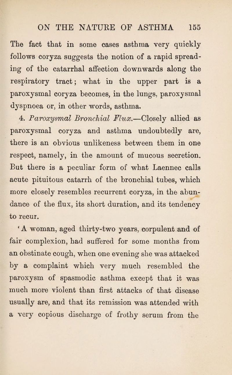 The fact that in some cases asthma very quickly follows coryza suggests the notion of a rapid spread¬ ing of the catarrhal affection downwards along the respiratory tract; what in the upper part is a paroxysmal coryza becomes, in the lungs, paroxysmal dyspnoea or, in other words, asthma. 4. Paroxysmal Bronchial Flux.—Closely allied as paroxysmal coryza and asthma undoubtedly are, there is an obvious unlikeness between them in one respect, namely, in the amount of mucous secretion. But there is a peculiar form of what Laennec calls acute pituitous catarrh of the bronchial tubes, which more closely resembles recurrent coryza, in the abun¬ dance of the flux, its short duration, and its tendency to recur. ‘A woman, aged thirty-two years, corpulent and of fair complexion, had suffered for some months from an obstinate cough, when one evening she was attacked by a complaint which very much resembled the paroxysm of spasmodic asthma except that it was much more violent than first attacks of that disease usually are, and that its remission was attended with a very copious discharge of frothy serum from the