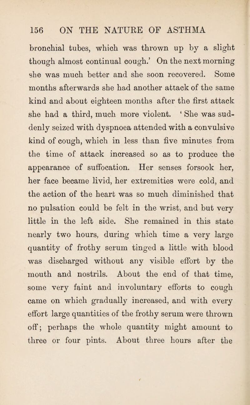 bronchial tubes, which was thrown up by a slight though almost continual cough.’ On the next morning she was much better and she soon recovered. Some months afterwards she had another attack of the same kind and about eighteen months after the first attack she had a third, much more violent. ‘ She was sud¬ denly seized with dyspnoea attended with a convulsive kind of cough, which in less than five minutes from the time of attack increased so as to produce the appearance of suffocation. Her senses forsook her, her face became livid, her extremities were cold, and the action of the heart was so much diminished that no pulsation could be felt in the wrist, and but very little in the left side. She remained in this state nearly two hours, during which time a very large quantity of frothy serum tinged a little with blood was discharged without any visible effort by the mouth and nostrils. About the end of that time, some very faint and involuntary efforts to cough came on which gradually increased, and with every effort large quantities of the frothy serum were thrown off; perhaps the whole quantity might amount to three or four pints. About three hours after the