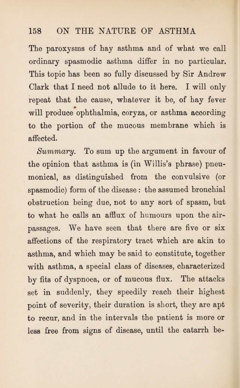 The paroxysms of hay asthma and of what we call ordinary spasmodic asthma differ in no particular. This topic has been so fully discussed by Sir Andrew Clark that I need not allude to it here. I will only repeat that the cause, whatever it be, of hay fever * will produce ophthalmia, coryza, or asthma according to the portion of the mucous membrane which is affected. Summary. To sum up the argument in favour of the opinion that asthma is (in Willis’s phrase) pneu- monical, as distinguished from the convulsive (or spasmodic) form of the disease : the assumed bronchial obstruction being due, not to any sort of spasm, but to what he calls an afflux of humours upon the air- passages. We have seen that there are five or six affections of the respiratory tract which are akin to asthma, and which may be said to constitute, together with asthma, a special class of diseases, characterized by fits of dyspnoea, or of mucous flux. The attacks set in suddenly, they speedily reach their highest point of severity, their duration is short, they are apt to recur, and in the intervals the patient is more or less free from signs of disease, until the catarrh be-