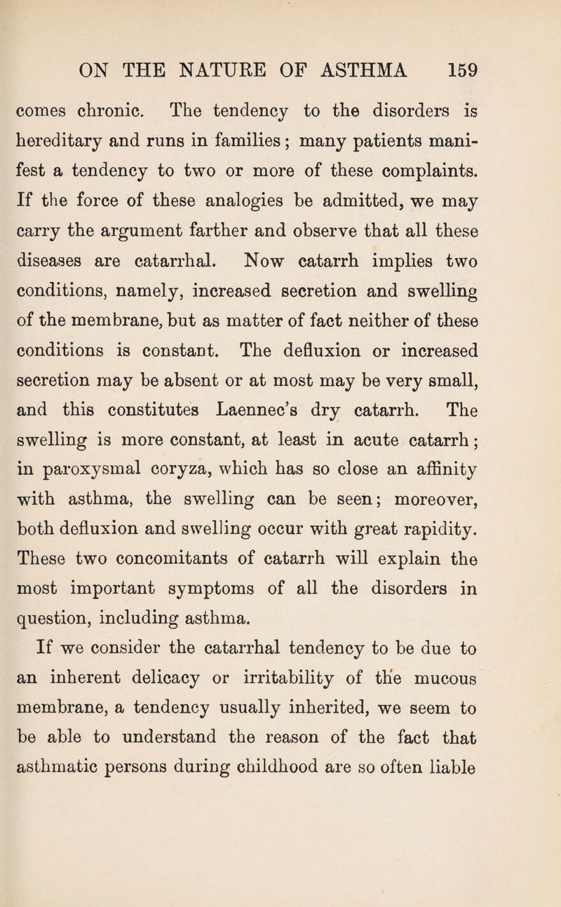 comes chronic. The tendency to the disorders is hereditary and runs in families ; many patients mani¬ fest a tendency to two or more of these complaints. If the force of these analogies be admitted, we may carry the argument farther and observe that all these diseases are catarrhal. Now catarrh implies two conditions, namely, increased secretion and swelling of the membrane, but as matter of fact neither of these conditions is constant. The defluxion or increased secretion may be absent or at most may be very small, and this constitutes Laennec’s dry catarrh. The swelling is more constant, at least in acute catarrh; in paroxysmal coryza, which has so close an affinity with asthma, the swelling can be seen; moreover, both defluxion and swelling occur with great rapidity. These two concomitants of catarrh will explain the most important symptoms of all the disorders in question, including asthma. If we consider the catarrhal tendency to be due to an inherent delicacy or irritability of the mucous membrane, a tendency usually inherited, we seem to be able to understand the reason of the fact that asthmatic persons during childhood are so often liable