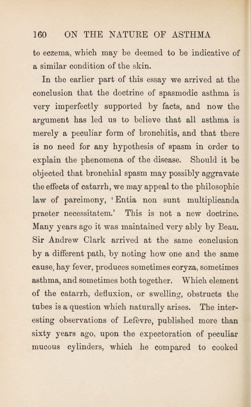 to eczema, which may be deemed to be indicative of a similar condition of the skin. In the earlier part of this essay we arrived at the conclusion that the doctrine of spasmodic asthma is very imperfectly supported by facts, and now the argument has led us to believe that all asthma is merely a peculiar form of bronchitis, and that there is no need for any hypothesis of spasm in order to explain the phenomena of the disease. Should it be objected that bronchial spasm may possibly aggravate the effects of catarrh, we may appeal to the philosophic law of parcimony, ‘Entia non sunt multiplicanda praeter necessitatem.’ This is not a new doctrine. Many years ago it was maintained very ably by Beau. Sir Andrew Clark arrived at the same conclusion by a different path, by noting how one and the same cause, hay fever, produces sometimes coryza, sometimes asthma, and sometimes both together. Which element of the catarrh, defluxion, or swelling, obstructs the tubes is a question which naturally arises. The inter¬ esting observations of Lefevre, published more than sixty years ago, upon the expectoration of peculiar mucous cylinders, which he compared to cooked
