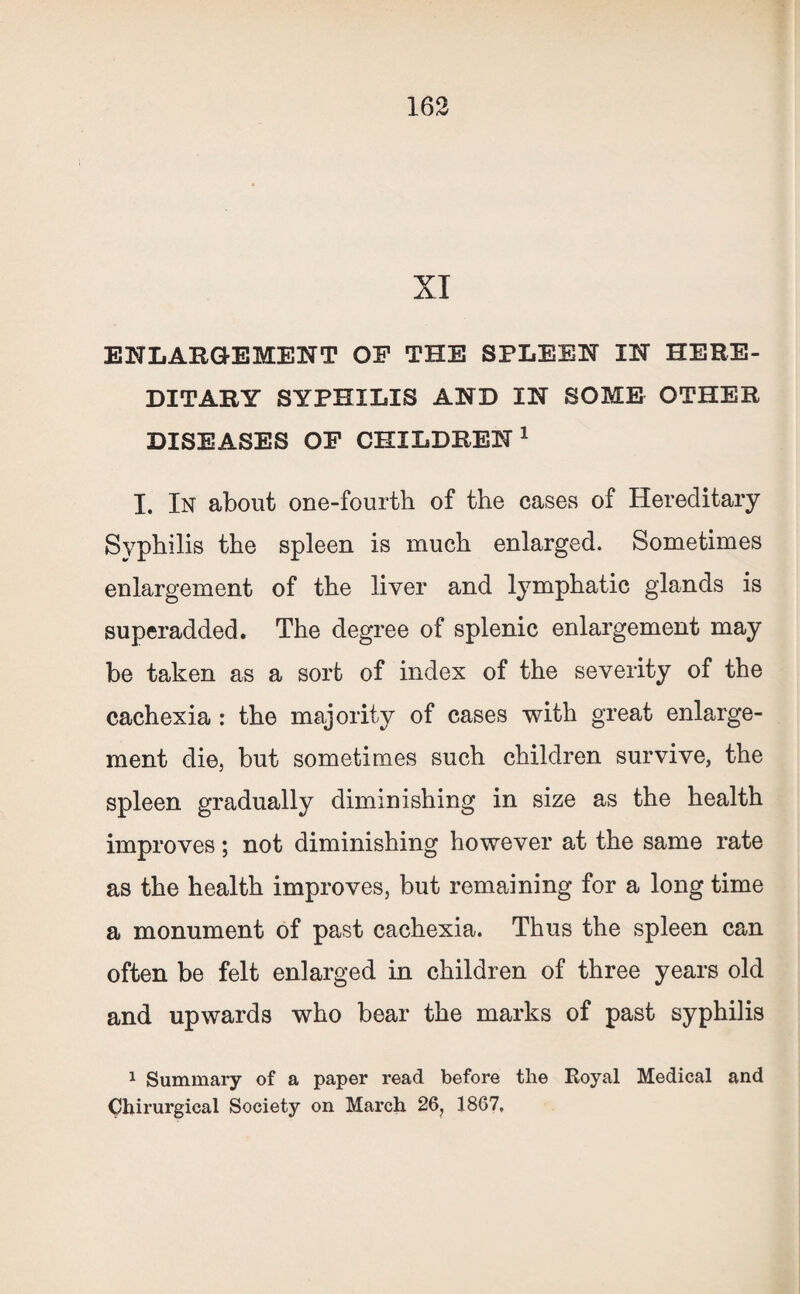 XI ENLARGEMENT OF THE SPLEEN IN HERE¬ DITARY SYPHILIS AND IN SOME OTHER DISEASES OF CHILDREN1 I. In about one-fourth of the cases of Hereditary Syphilis the spleen is much enlarged. Sometimes enlargement of the liver and lymphatic glands is superadded. The degree of splenic enlargement may be taken as a sort of index of the severity of the cachexia : the majority of cases with great enlarge¬ ment die, but sometimes such children survive, the spleen gradually diminishing in size as the health improves; not diminishing however at the same rate as the health improves, but remaining for a long time a monument of past cachexia. Thus the spleen can often be felt enlarged in children of three years old and upwards who bear the marks of past syphilis 1 Summary of a paper read before the Royal Medical and Chirurgical Society on March 26, 1867,
