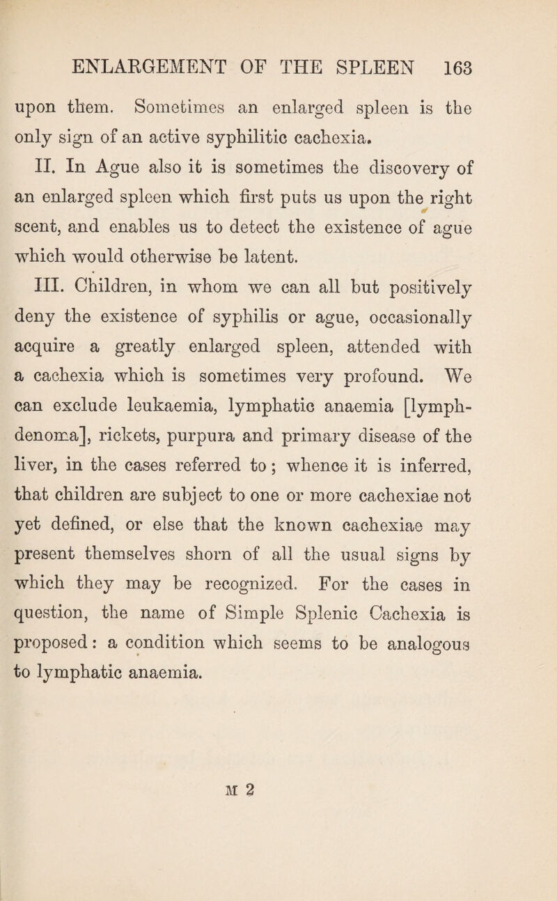upon them. Sometimes an enlarged spleen is the only sign of an active syphilitic cachexia. II. In Ague also it is sometimes the discovery of an enlarged spleen which first puts us upon the right scent, and enables us to detect the existence of ague which would otherwise be latent. III. Children, in whom we can all but positively deny the existence of syphilis or ague, occasionally acquire a greatly enlarged spleen, attended with a cachexia which is sometimes very profound. We can exclude leukaemia, lymphatic anaemia [lymph- denoma], rickets, purpura and primary disease of the liver, in the cases referred to; whence it is inferred, that children are subj ect to one or more cachexiae not yet defined, or else that the known cachexiae may present themselves shorn of all the usual signs by which they may be recognized. For the cases in question, the name of Simple Splenic Cachexia is proposed: a condition which seems to be analogous to lymphatic anaemia.