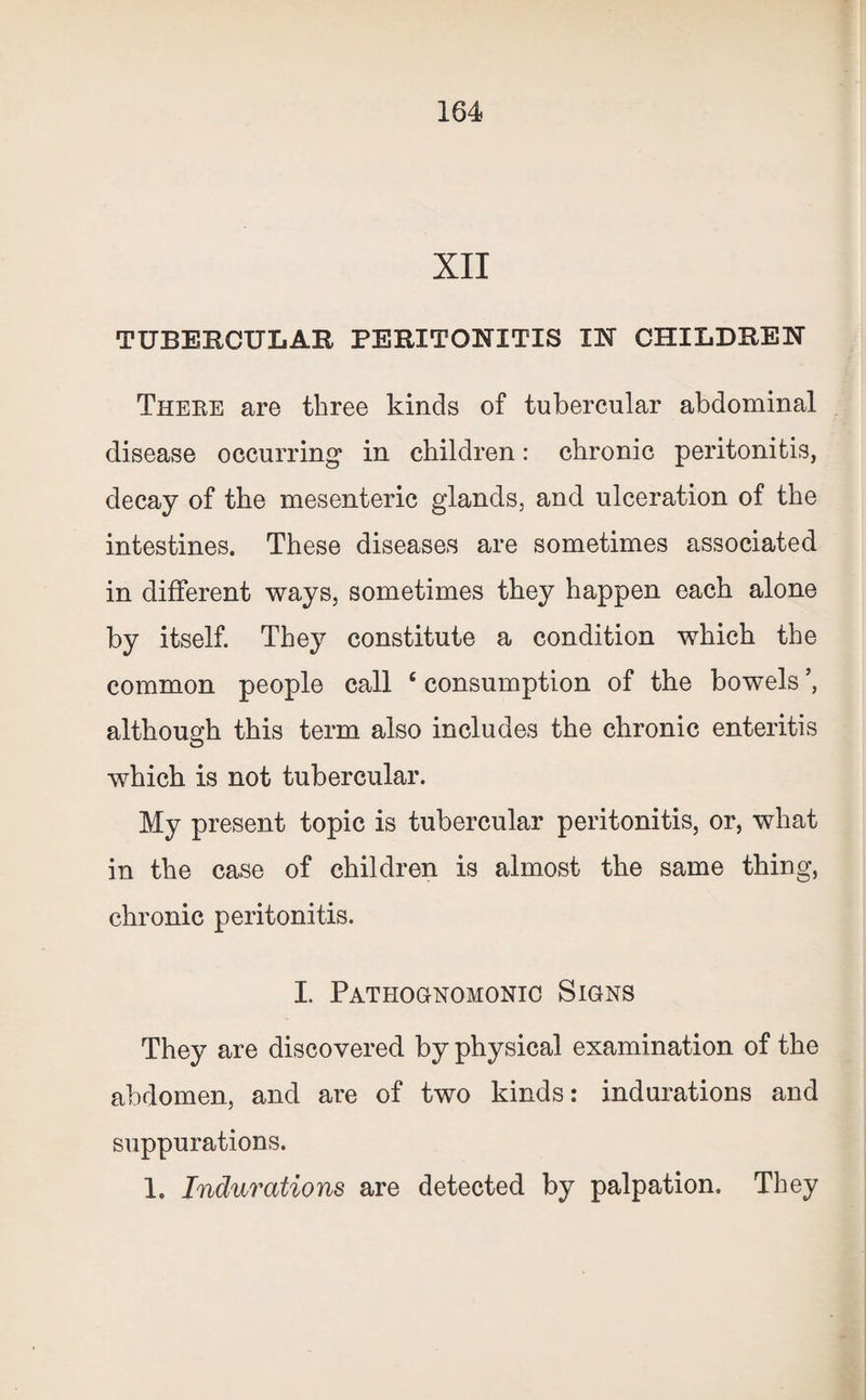 XII TUBERCULAR PERITONITIS IN CHILDREN There are three kinds of tubercular abdominal disease occurring* in children: chronic peritonitis, decay of the mesenteric glands, and ulceration of the intestines. These diseases are sometimes associated in different ways, sometimes they happen each alone by itself. They constitute a condition which the common people call ‘ consumption of the bowels although this term also includes the chronic enteritis which is not tubercular. My present topic is tubercular peritonitis, or, what in the case of children is almost the same thing, chronic peritonitis. I. Pathognomonic Signs They are discovered by physical examination of the abdomen, and are of two kinds: indurations and suppurations. 1. Indurations are detected by palpation. They