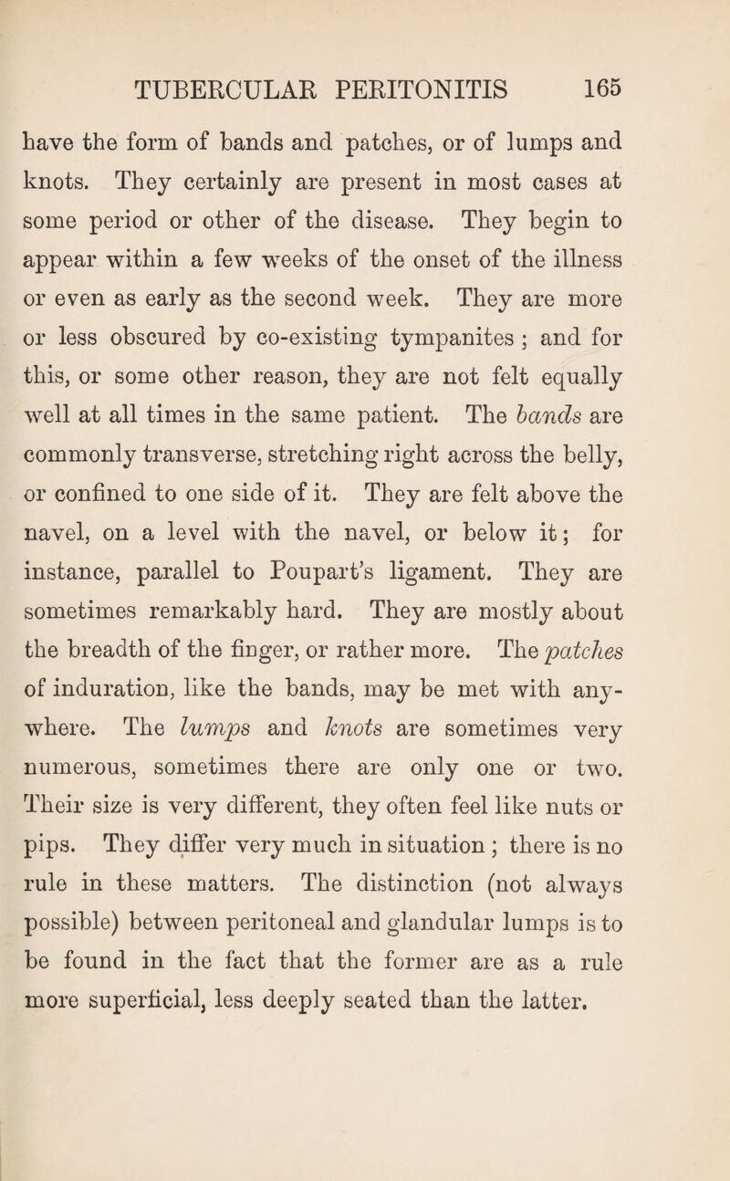 have the form of bands and patches, or of lumps and knots. They certainly are present in most cases at some period or other of the disease. They begin to appear within a few weeks of the onset of the illness or even as early as the second week. They are more or less obscured by co-existing tympanites ; and for this, or some other reason, they are not felt equally well at all times in the same patient. The bands are commonly transverse, stretching right across the belly, or confined to one side of it. They are felt above the navel, on a level with the navel, or below it; for instance, parallel to Poupart’s ligament. They are sometimes remarkably hard. They are mostly about the breadth of the finger, or rather more. The patches of induration, like the bands, may be met with any¬ where. The lumps and knots are sometimes very numerous, sometimes there are only one or two. Their size is very different, they often feel like nuts or pips. They differ very much in situation ; there is no rule in these matters. The distinction (not always possible) between peritoneal and glandular lumps is to be found in the fact that the former are as a rule more superficial, less deeply seated than the latter.