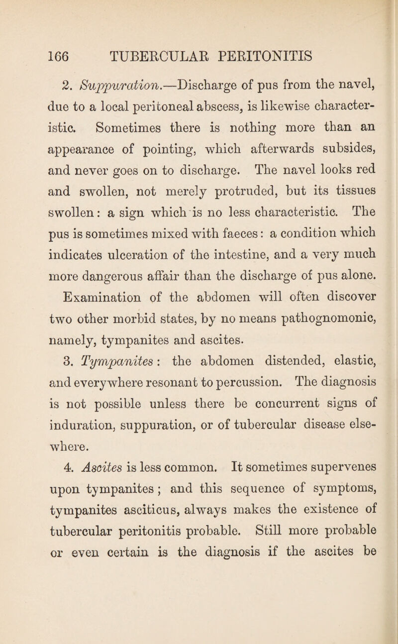 2. Suppuration.—Discharge of pus from the navel, due to a local peritoneal abscess, is likewise character¬ istic. Sometimes there is nothing more than an appearance of pointing, which afterwards subsides, and never goes on to discharge. The navel looks red and swollen, not merely protruded, but its tissues swollen: a sign which is no less characteristic. The pus is sometimes mixed with faeces: a condition which indicates ulceration of the intestine, and a very much more dangerous affair than the discharge of pus alone. Examination of the abdomen will often discover two other morbid states, by no means pathognomonic, namely, tympanites and ascites. 3. Tympanites: the abdomen distended, elastic, and everywhere resonant to percussion. The diagnosis is not possible unless there be concurrent signs of induration, suppuration, or of tubercular disease else¬ where. 4. Ascites is less common. It sometimes supervenes upon tympanites; and this sequence of symptoms, tympanites asciticus, always makes the existence of tubercular peritonitis probable. Still more probable or even certain is the diagnosis if the ascites be