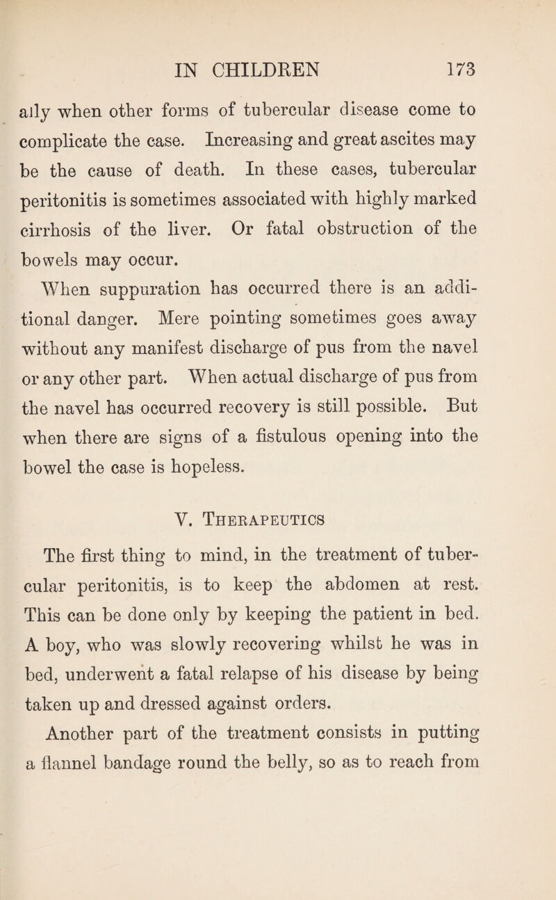 ally when other forms of tubercular disease come to complicate the case. Increasing and great ascites may be the cause of death. In these cases, tubercular peritonitis is sometimes associated with highly marked cirrhosis of the liver. Or fatal obstruction of the bowels may occur. When suppuration has occurred there is an addi¬ tional danger. Mere pointing sometimes goes away without any manifest discharge of pus from the navel or any other part. When actual discharge of pus from the navel has occurred recovery is still possible. But when there are signs of a fistulous opening into the bowel the case is hopeless. V. Therapeutics The first thing to mind, in the treatment of tuber¬ cular peritonitis, is to keep the abdomen at rest. This can be done only by keeping the patient in bed. A boy, who was slowly recovering whilst he was in bed, underwent a fatal relapse of his disease by being taken up and dressed against orders. Another part of the treatment consists in putting a flannel bandage round the belly, so as to reach from