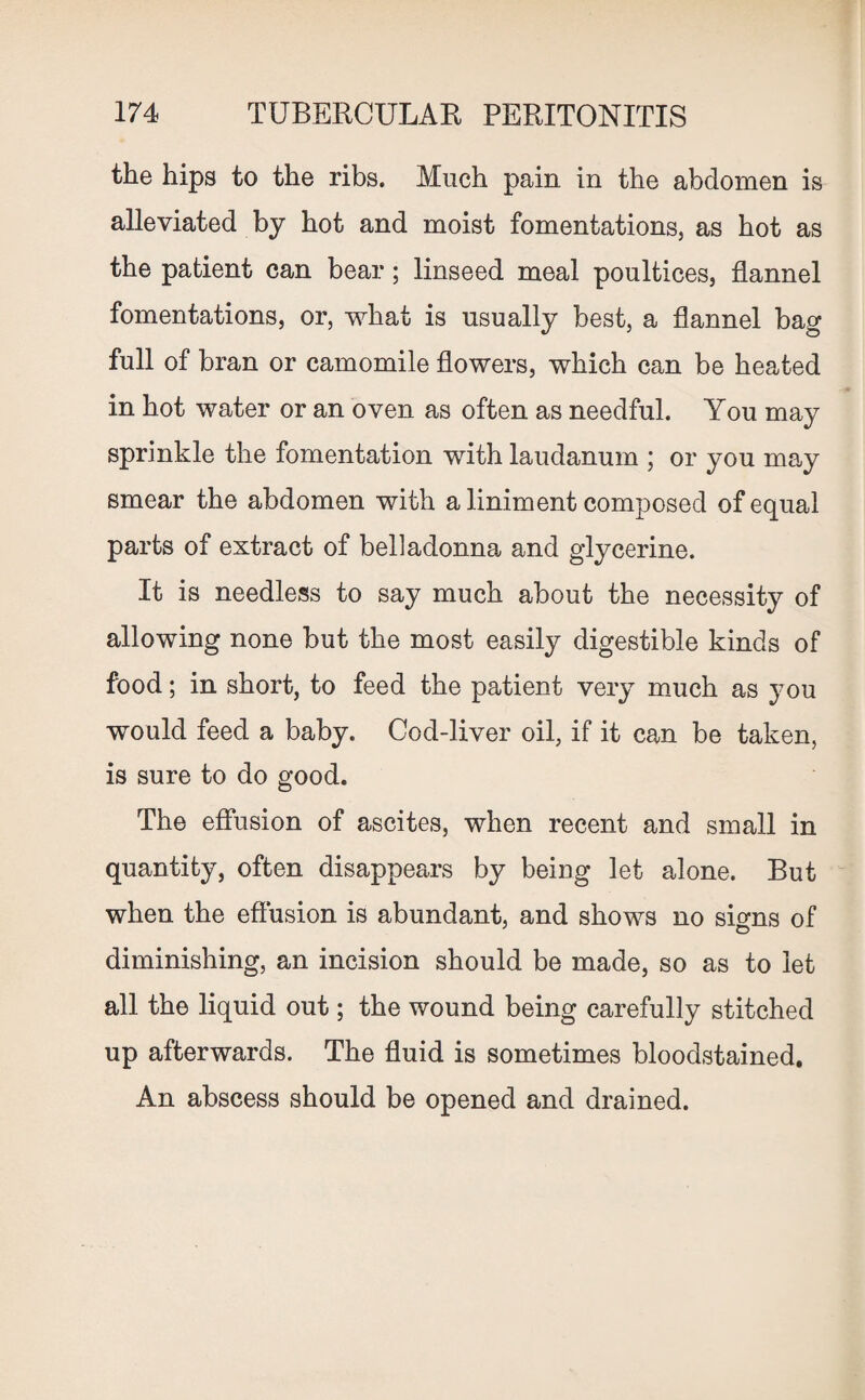the hips to the ribs. Much pain in the abdomen is alleviated by hot and moist fomentations, as hot as the patient can bear; linseed meal poultices, flannel fomentations, or, what is usually best, a flannel bag full of bran or camomile flowers, which can be heated in hot water or an oven as often as needful. You may sprinkle the fomentation with laudanum ; or you may smear the abdomen with a liniment composed of equal parts of extract of belladonna and glycerine. It is needless to say much about the necessity of allowing none but the most easily digestible kinds of food; in short, to feed the patient very much as you would feed a baby. Cod-liver oil, if it can be taken, is sure to do good. The effusion of ascites, when recent and small in quantity, often disappears by being let alone. But when the effusion is abundant, and shows no signs of diminishing, an incision should be made, so as to let all the liquid out; the wound being carefully stitched up afterwards. The fluid is sometimes bloodstained. An abscess should be opened and drained.