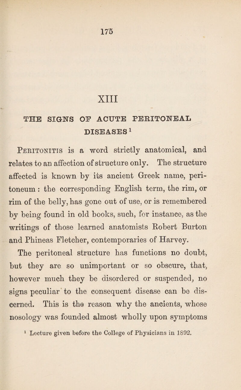 XIII THE SIGNS OF ACUTE PERITONEAL DISEASES1 Peritonitis is a word strictly anatomical, and relates to an affection of structure only. The structure affected is known by its ancient Greek name, peri¬ toneum : the corresponding English term, the rim, or rim of the belly, has gone out of use, or is remembered by being found in old books, such, for instance, as the writings of those learned anatomists Robert Burton and Phineas Fletcher, contemporaries of Harvey. The peritoneal structure has functions no doubt, but they are so unimportant or so obscure, that, however much they be disordered or suspended, no signs peculiar to the consequent disease can be dis¬ cerned. This is the reason why the ancients, whose nosology was founded almost wholly upon symptoms 1 Lecture given before the College of Physicians in 1892.