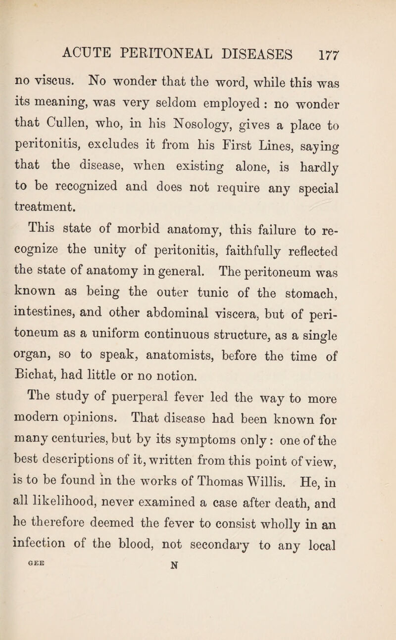 no viscus. No wonder that the word, while this was its meaning, was very seldom employed : no wonder that Cullen, who, in his Nosology, gives a place to peritonitis, excludes it from his First Lines, saying that the disease, when existing alone, is hardly to be recognized and does not require any special treatment. This state of morbid anatomy, this failure to re¬ cognize the unity of peritonitis, faithfully reflected the state of anatomy in general. The peritoneum was known as being the outer tunic of the stomach, intestines, and other abdominal viscera, but of peri¬ toneum as a uniform continuous structure, as a single J O organ, so to speak, anatomists, before the time of Bichat, had little or no notion. The study of puerperal fever led the way to more modern opinions. That disease had been known for many centuries, but by its symptoms only : one of the best descriptions of it, written from this point of view, is to be found in the works of Thomas Willis. He, in all likelihood, never examined a case after death, and he therefore deemed the fever to consist wholly in an infection of the blood, not secondary to any local GEE N