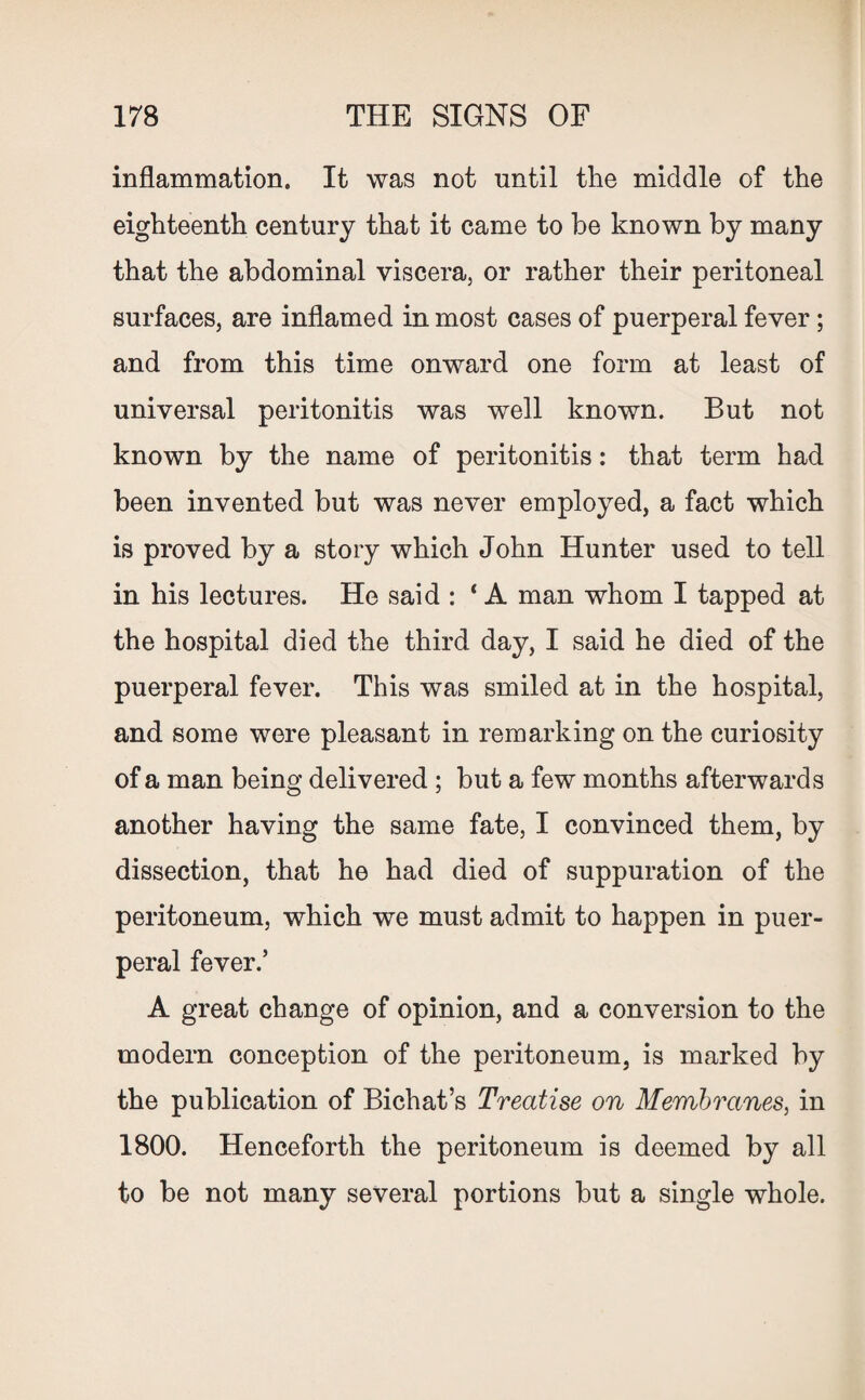 inflammation. It was not until the middle of the eighteenth century that it came to be known by many that the abdominal viscera, or rather their peritoneal surfaces, are inflamed in most cases of puerperal fever; and from this time onward one form at least of universal peritonitis was well known. But not known by the name of peritonitis: that term had been invented but was never employed, a fact which is proved by a story which John Hunter used to tell in his lectures. He said : ‘ A man whom I tapped at the hospital died the third day, I said he died of the puerperal fever. This was smiled at in the hospital, and some were pleasant in remarking on the curiosity of a man being delivered ; but a few months afterwards another having the same fate, I convinced them, by dissection, that he had died of suppuration of the peritoneum, which we must admit to happen in puer¬ peral fever.’ A great change of opinion, and a conversion to the modern conception of the peritoneum, is marked by the publication of Bichat’s Treatise on Membranes, in 1800. Henceforth the peritoneum is deemed by all to be not many several portions but a single whole.