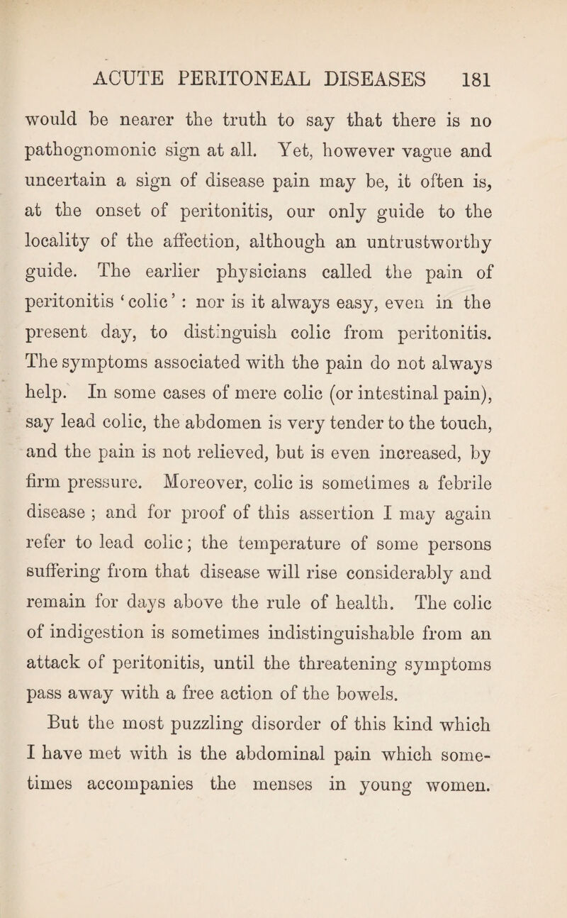 would be nearer the truth to say that there is no pathognomonic sign at all. Yet, however vague and uncertain a sign of disease pain may be, it often is^ at the onset of peritonitis, our only guide to the locality of the affection, although an untrustworthy guide. The earlier physicians called the pain of peritonitis ‘ colic5 : nor is it always easy, even in the present day, to distinguish colic from peritonitis. The symptoms associated with the pain do not always help. In some cases of mere colic (or intestinal pain), say lead colic, the abdomen is very tender to the touch, and the pain is not relieved, but is even increased, by firm pressure. Moreover, colic is sometimes a febrile disease ; and for proof of this assertion I may again refer to lead colic; the temperature of some persons suffering from that disease will rise considerably and remain for days above the rule of health. The colic of indigestion is sometimes indistinguishable from an attack of peritonitis, until the threatening symptoms pass away with a free action of the bowels. But the most puzzling disorder of this kind which I have met with is the abdominal pain which some¬ times accompanies the menses in young women.