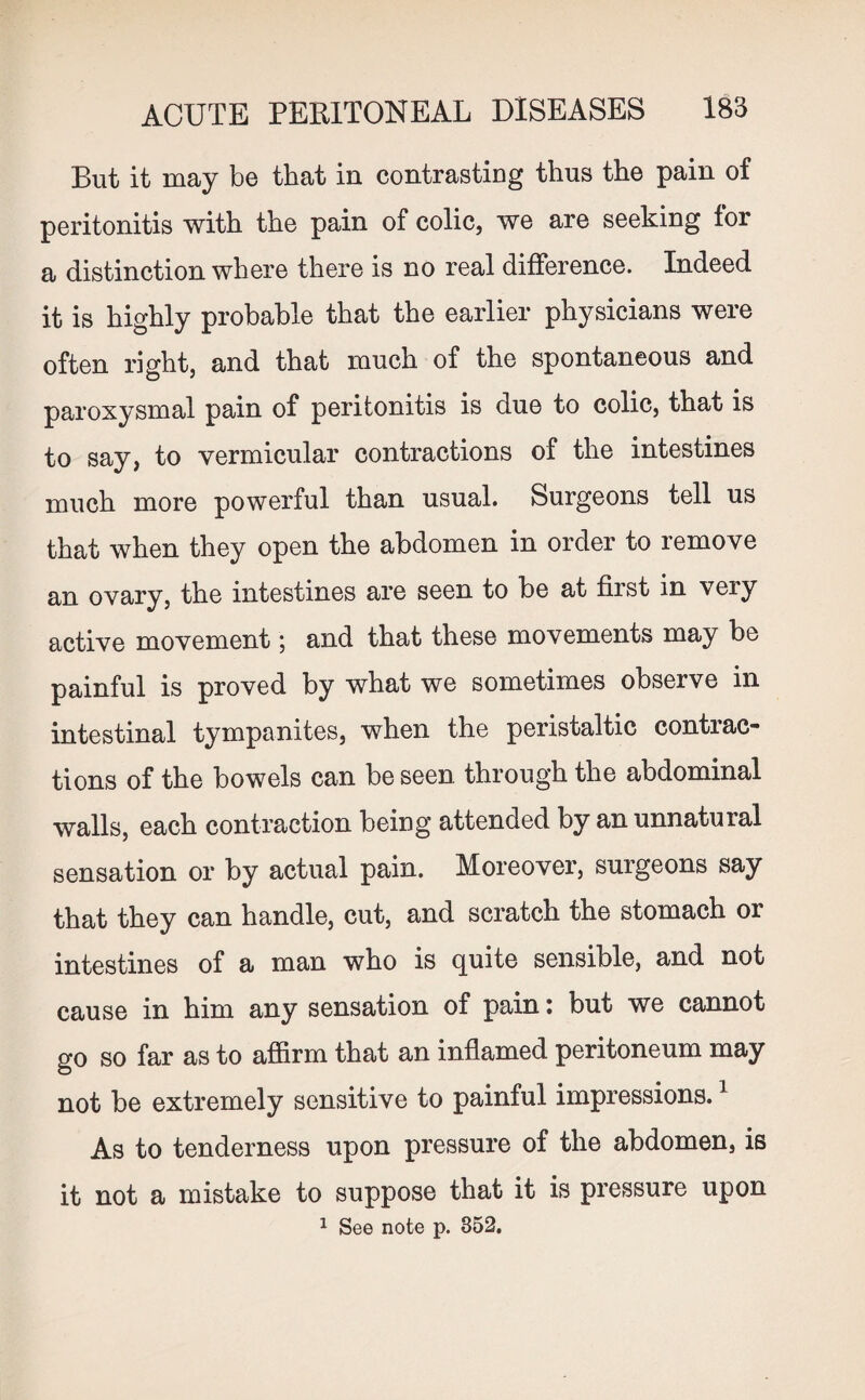 But it may be that in contrasting thus the pain of peritonitis with the pain of colic, we are seeking tor a distinction where there is no real difference. Indeed it is highly probable that the earlier physicians were often right, and that much of the spontaneous and paroxysmal pain of peritonitis is due to colic, that is to say, to vermicular contractions of the intestines much more powerful than usual. Surgeons tell us that when they open the abdomen in order to remove an ovary, the intestines are seen to be at first in veiy active movement; and that these movements may be painful is proved by what we sometimes observe in intestinal tympanites, when the peristaltic contrac¬ tions of the bowels can be seen through the abdominal walls, each contraction being attended by an unnatural sensation or by actual pain. Moreover, surgeons say that they can handle, cut, and scratch the stomach or intestines of a man who is quite sensible, and not cause in him any sensation of pain: but we cannot go so far as to affirm that an inflamed peritoneum may not be extremely sensitive to painful impressions.1 As to tenderness upon pressure of the abdomen, is it not a mistake to suppose that it is pressure upon 1 See note p. 352.