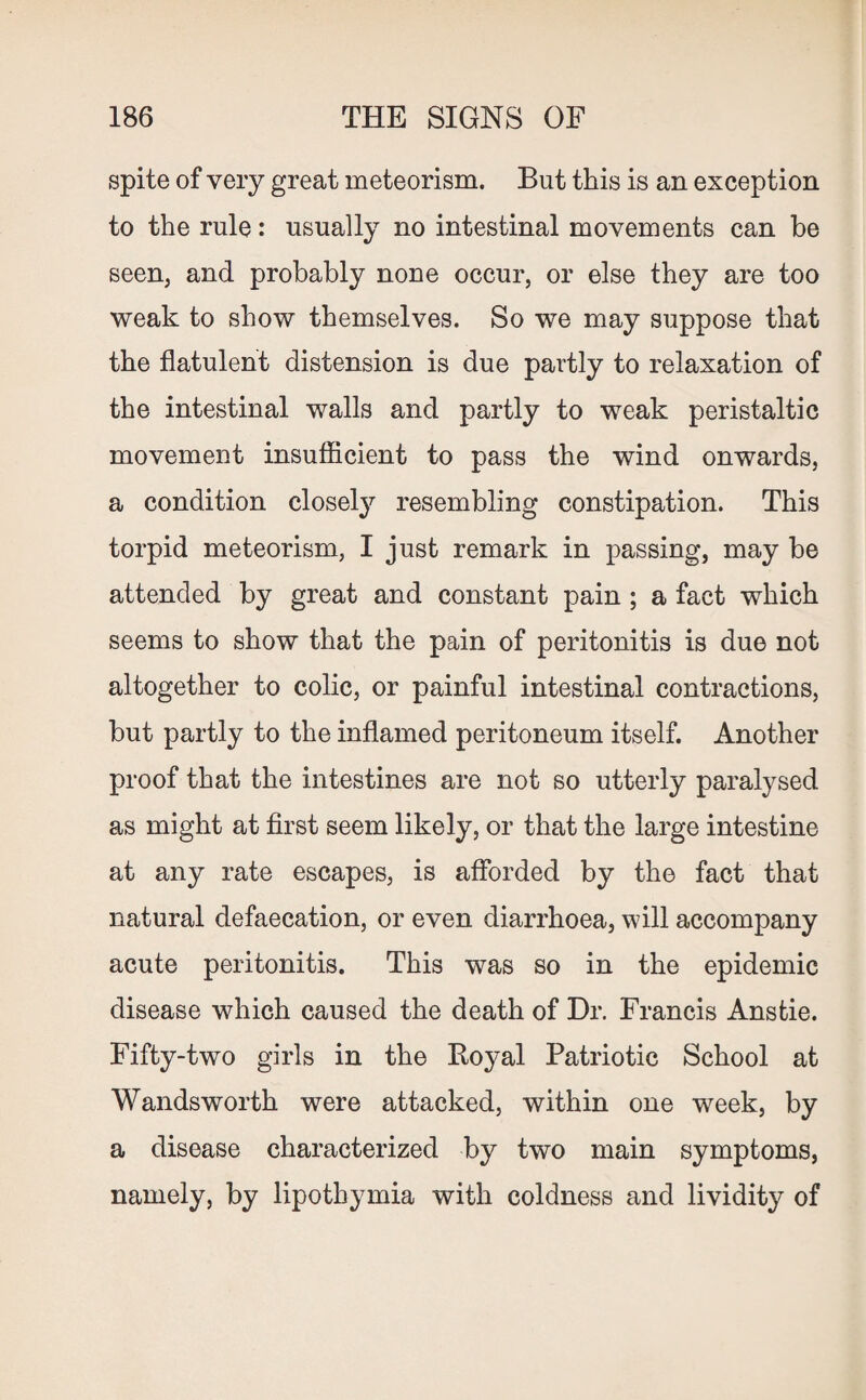 spite of very great meteorism. But this is an exception to the rule: usually no intestinal movements can be seen, and probably none occur, or else they are too weak to show themselves. So we may suppose that the flatulent distension is due partly to relaxation of the intestinal walls and partly to weak peristaltic movement insufficient to pass the wind onwards, a condition closely resembling constipation. This torpid meteorism, I just remark in passing, may be attended by great and constant pain ; a fact which seems to show that the pain of peritonitis is due not altogether to colic, or painful intestinal contractions, but partly to the inflamed peritoneum itself. Another proof that the intestines are not so utterly paralysed as might at first seem likely, or that the large intestine at any rate escapes, is afforded by the fact that natural defaecation, or even diarrhoea, will accompany acute peritonitis. This was so in the epidemic disease which caused the death of Dr. Francis Anstie. Fifty-two girls in the Boyal Patriotic School at Wandsworth were attacked, within one week, by a disease characterized by two main symptoms, namely, by lipothymia with coldness and lividity of
