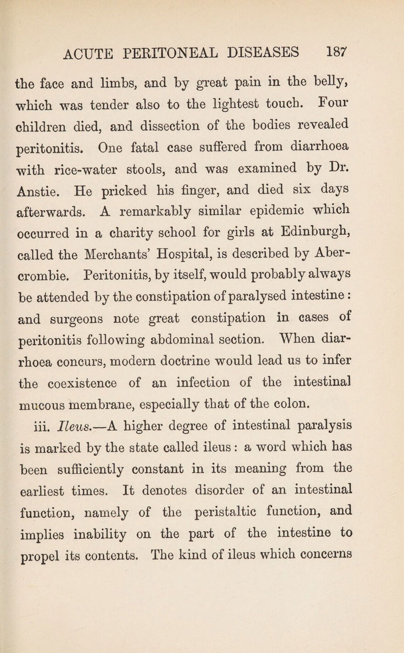 the face and limbs, and by great pain in the belly, which was tender also to the lightest touch. Four children died, and dissection of the bodies revealed peritonitis. One fatal case suffered from diarrhoea with rice-water stools, and was examined by Dr. Anstie. He pricked his finger, and died six days afterwards. A remarkably similar epidemic which occurred in a charity school for girls at Edinburgh, called the Merchants’ Hospital, is described by Aber¬ crombie. Peritonitis, by itself, would probably always be attended by the constipation of paralysed intestine: and surgeons note great constipation in cases of peritonitis following abdominal section. When diar¬ rhoea concurs, modern doctrine would lead us to infer the coexistence of an infection of the intestinal mucous membrane, especially that of the colon. iii. Ileus.—A higher degree of intestinal paralysis is marked by the state called ileus : a word which has been sufficiently constant in its meaning from the earliest times. It denotes disorder of an intestinal function, namely of the peristaltic function, and implies inability on the part of the intestine to propel its contents. The kind of ileus which concerns