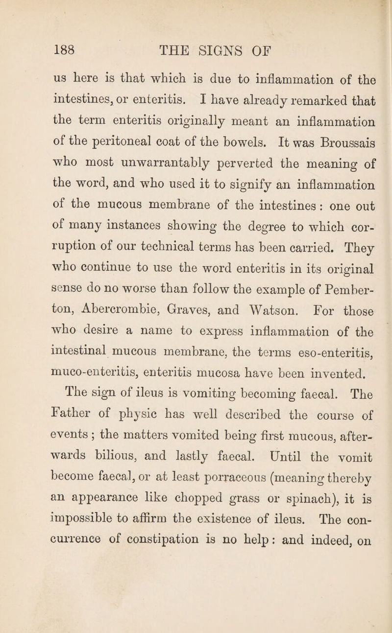 us here is that which is due to inflammation of the intestines* or enteritis. I have already remarked that the term enteritis originally meant an inflammation of the peritoneal coat of the bowels. It was Broussais who most unwarrantably perverted the meaning of the word, and who used it to signify an inflammation of the mucous membrane of the intestines : one out of many instances showing the degree to which cor¬ ruption of our technical terms has been carried. They who continue to use the word enteritis in its original sense do no worse than follow the example of Pember¬ ton, Abercrombie, Graves, and Watson. For those who desire a name to express inflammation of the intestinal mucous membrane, the terms eso-enteritis, muco-enteritis, enteritis mucosa have been invented. The sign of ileus is vomiting becoming faecal. The Father of physic has well described the course of events ; the matters vomited being first mucous, after¬ wards bilious, and lastly faecal. Until the vomit become faecal, or at least porraceous (meaning thereby an appearance like chopped grass or spinach), it is impossible to affirm the existence of ileus. The con¬ currence of constipation is no help: and indeed, on