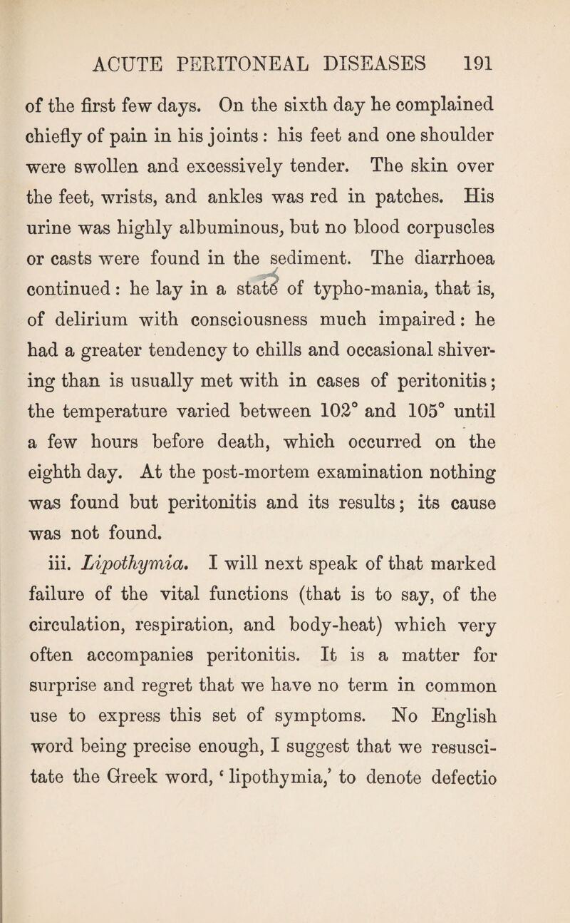 of the first few days. On the sixth day he complained chiefly of pain in his j oints : his feet and one shoulder were swollen and excessively tender. The skin over the feet, wrists, and ankles was red in patches. His urine was highly albuminous, but no blood corpuscles or casts were found in the sediment. The diarrhoea continued: he lay in a state of typho-mania, that is, of delirium with consciousness much impaired: he had a greater tendency to chills and occasional shiver¬ ing than is usually met with in cases of peritonitis; the temperature varied between 102° and 105° until a few hours before death, which occurred on the eighth day. At the post-mortem examination nothing was found but peritonitis and its results; its cause was not found. iii. Lipothymia. I will next speak of that marked failure of the vital functions (that is to say, of the circulation, respiration, and body-heat) which very often accompanies peritonitis. It is a matter for surprise and regret that we have no term in common use to express this set of symptoms. No English word being precise enough, I suggest that we resusci¬ tate the Greek word,c lipothymia,’ to denote defectio