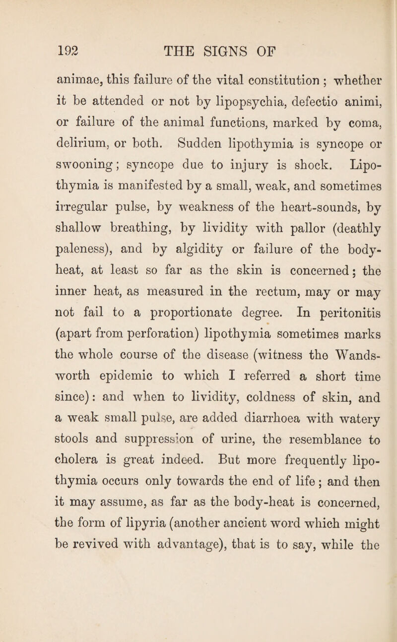animae, this failure of the vital constitution ; whether it be attended or not by lipopsychia, defectio animi, or failure of the animal functions, marked by coma, delirium, or both. Sudden lipothymia is syncope or swooning; syncope due to injury is shock. Lipo¬ thymia is manifested by a small, weak, and sometimes irregular pulse, by weakness of the heart-sounds, by shallow breathing, by lividity with pallor (deathly paleness), and by algidity or failure of the body- heat, at least so far as the skin is concerned; the inner heat, as measured in the rectum, may or may not fail to a proportionate degree. In peritonitis *■ (apart from perforation) lipothymia sometimes marks the whole course of the disease (witness the Wands¬ worth epidemic to which I referred a short time since): and when to lividity, coldness of skin, and a weak small pulse, are added diarrhoea with watery stools and suppression of urine, the resemblance to cholera is great indeed. But more frequently lipo¬ thymia occurs only towards the end of life; and then it may assume, as far as the body-heat is concerned, the form of lipyria (another ancient word which might be revived with advantage), that is to say, while the