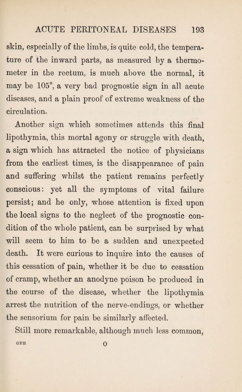 skin, especially of the limbs, is quite cold, the tempera¬ ture of the inward parts, as measured by a thermo¬ meter in the rectum, is much above the normal, it may be 105°, a very bad prognostic sign in all acute diseases, and a plain proof of extreme weakness of the circulation. Another sign which sometimes attends this final lipothymia, this mortal agony or struggle with death, a sign which has attracted the notice of physicians from the earliest times, is the disappearance of pain and suffering whilst the patient remains perfectly conscious: yet all the symptoms of vital failure persist; and he only, whose attention is fixed upon the local signs to the neglect of the prognostic con¬ dition of the whole patient, can be surprised by what will seem to him to be a sudden and unexpected death. It were curious to inquire into the causes of this cessation of pain, whether it be due to cessation of cramp, whether an anodyne poison be produced in the course of the disease, whether the lipothymia arrest the nutrition of the nerve-endings, or whether the sensorium for pain be similarly affected. Still more remarkable, although much less common,