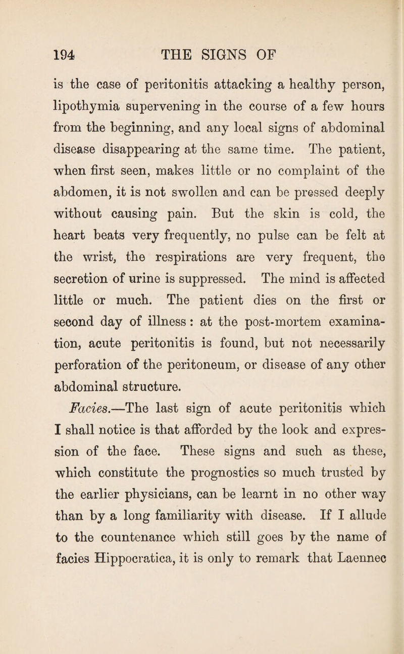 is the case of peritonitis attacking a healthy person, lipothymia supervening in the course of a few hours from the beginning, and any local signs of abdominal disease disappearing at the same time. The patient, when first seen, makes little or no complaint of the abdomen, it is not swollen and can be pressed deeply without causing pain. But the skin is cold, the heart beats very frequently, no pulse can be felt at the wrist, the respirations are very frequent, the secretion of urine is suppressed. The mind is affected little or much. The patient dies on the first or second day of illness: at the post-mortem examina¬ tion, acute peritonitis is found, but not necessarily perforation of the peritoneum, or disease of any other abdominal structure. Facies.—The last sign of acute peritonitis which I shall notice is that afforded by the look and expres¬ sion of the face. These signs and such as these, which constitute the prognostics so much trusted by the earlier physicians, can be learnt in no other way than by a long familiarity with disease. If I allude to the countenance which still goes by the name of facies Hippocratica, it is only to remark that Laennec