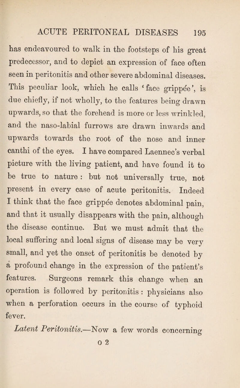 has endeavoured to walk in the footsteps of his great predecessor, and to depict an expression of face often seen in peritonitis and other severe abdominal diseases. This peculiar look, which he calls Cface grippde is due chiefly, if not wholly, to the features being drawn upwards, so that the forehead is more or less wrinkled, and the naso-labial furrows are drawn inwards and upwards towards the root of the nose and inner canthi of the eyes. I ha ve compared Laennec’s verbal picture with the living patient, and have found it to be true to nature : but not universally true, not present in every case of acute peritonitis. Indeed I think that the face grippee denotes abdominal pain, and that it usually disappears with the pain, although the disease continue. But we must admit that the local suffering and local signs of disease may be very small, and yet the onset of peritonitis be denoted by a profound change in the expression of the patient’s features. Surgeons remark this change when an operation is followed by peritonitis : physicians also when a perforation occurs in the course of typhoid fever. Latent Peritonitis.—Now a few words concerning O 2