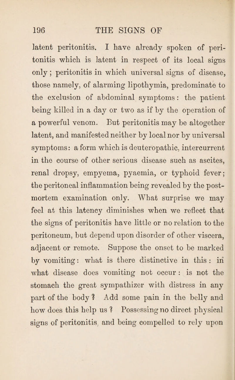 latent peritonitis. I have already spoken of peri¬ tonitis which is latent in respect of its local signs only; peritonitis in which universal signs of disease, those namely, of alarming lipothymia, predominate to the exclusion of abdominal symptoms : the patient being killed in a day or two as if by the operation of a powerful venom. But peritonitis may be altogether latent, and manifested neither by local nor by universal symptoms: a form which is deuteropathic, intercurrent in the course of other serious disease such as ascites, renal dropsy, empyema, pyaemia, or typhoid fever; the peritoneal inflammation being revealed by the post¬ mortem examination only. What surprise we may feel at this latency diminishes when we reflect that the signs of peritonitis have little or no relation to the peritoneum, but depend upon disorder of other viscera, adjacent or remote. Suppose the onset to be marked by vomiting: what is there distinctive in this : in what disease does vomiting not occur : is not the stomach the great sympathizer with distress in any part of the body ? Add some pain in the belly and how does this help us ? Possessing no direct physical signs of peritonitis, and being compelled to rely upon