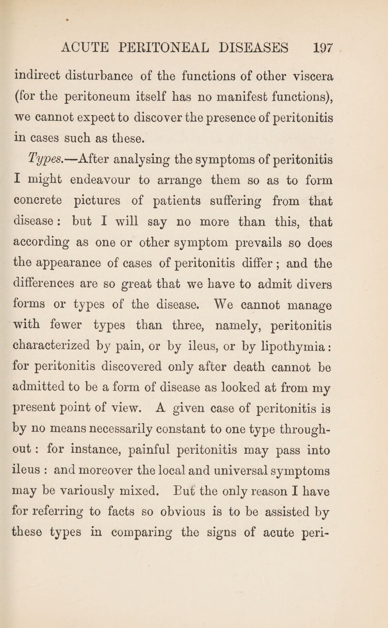 indirect disturbance of the functions of other viscera (for the peritoneum itself has no manifest functions), we cannot expect to discover the presence of peritonitis in cases such as these. Types.—After analysing the symptoms of peritonitis I might endeavour to arrange them so as to form concrete pictures of patients suffering from that disease: but I will say no more than this, that according as one or other symptom prevails so does the appearance of cases of peritonitis differ ; and the differences are so great that we have to admit divers forms or types of the disease. We cannot manage with fewer types than three, namely, peritonitis characterized by pain, or by ileus, or by lipothymia: for peritonitis discovered only after death cannot be admitted to be a form of disease as looked at from my present point of view. A given case of peritonitis is by no means necessarily constant to one type through¬ out : for instance, painful peritonitis may pass into ileus : and moreover the local and universal symptoms may be variously mixed. But the only reason I have for referring to facts so obvious is to be assisted by these types in comparing the signs of acute peri-